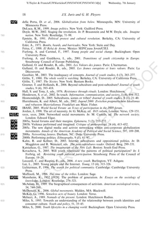 Y:/Taylor & Francis/CJYS/articles/CJYS334743/CJYS334743.3d[x]   Wednesday, 7th January



              18                               J.S. Juris and G. H. Pleyers

      AQ7     della Porta, D. et al., 2006. Globalization from below. Minneapolis, MN: University of
                Minnesota Press.
              DeLuca, K.M., 1999. Image politics. New York: Guilford Press.
              Doyle, M.W., 2002. Staging the revolution. In: P. Braunstein and M.W. Doyle, eds. Imagine
780             nation. New York: Routledge, 71Á98.
              Epstein, B., 1991. Political protest and cultural revolution. Berkeley, CA: University of
                California Press.
              Esler, A., 1971. Bombs, beards, and barricades. New York: Stein and Day.
              Feixa, C., 1998. El Reloj de Arena. Mexico: SEP/Causa Joven/CIEJ.
785           Furlong, A. and Cartmel, F., 1997. Young people and social change. Buckingham: Open
                University Press.
              Furlong, A. and Guidikova, I., eds., 2001. Transitions of youth citizenship in Europe.
                Strasbourg: Council of Europe Publishing.
              Galland, O. and Roudet, B., eds., 2001. Les Valeurs des jeunes. Paris: L’harmattan.
790           Galland, O. and Roudet, B., eds., 2005. Les Jeunes europeens et leurs valeurs. Paris: La
                                                                              ´




                                                                                                               F
                Decouverte.
                   ´
              Gauthier, M., 2003. The inadequacy of concepts. Journal of youth studies, 6 (3), 265Á277.




                                                                                                        O
              Gitlin, T., 1980. The whole world is watching. Berkeley, CA: University of California Press.
              Gitlin, T., 1987. The Sixties. New York: Bantam Books.
795           Greener, T. and Hollands, R., 2006. Beyond subculture and post-subculture? Journal of youth




                                                                                                 O
                studies, 9 (4), 393Á418.
              Hall, S. and Tony, J., eds., 1976. Resistance through rituals. London: Hutchinson.




                                                                                     PR
      AQ7     Henderson, S. et al., 2002. In touch. Information, communication, and society, 5 (4), 494Á512.
              Hesmondalgh, D., 2005. Subcultures, scenes or tribes? Journal of youth studies, 8 (1), 21Á40.
800           Hurrelmann, K. and Albert, M., eds., 2002. Jugend 2000: Zwischen pragmatischem Idealismus
                und robustem Materialismus. Frankfurt am Main: Fisher.
      AQ8     IBASE, 2005. World Social Forum: an X-ray of participation in the 2005 forum.
              Jordan, J., 1998. The art of necessity. In: G. McKay, ed. DiY culture. London: Verso, 129Á151.
                                                                               D
      AQ2,6   xxxx, xxxx, 2004. Networked social movements. In: M. Castells, ed. The network society.
805             London: Edward Elgar,
                                                                   TE
      AQ9     2005a, Social forums and their margins. Ephemera, 5 (2), 253Á272.
      AQ9     2005b. Violence performed and imagined. Critique of anthropology, 24 (4), 413Á432.
      AQ9     2005c. The new digital media and activist networking within anti-corporate globalization
                movements. Annals of the American Academy of Political and Social Science, 597, 189Á208.
810   AQ9     2008a. Networking futures. Durham, NC: Duke University Press.
                                                       EC


      AQ9     2008b. Performing politics. Ethnography, 9 (1), 61Á97.
              Kahn, R. and Kellner, D., 2003. Internet subcultures and oppositional politics. In: D.
                Muggleton and R. Weinzierl, eds. The post-subcultures reader. Oxford: Berg, 299Á331.
              Katsiaﬁcas, G., 1987. The imagination of the New Left. Boston: South End Press.
                                                R



815           Kovacheva, S., 2005. Will youth rejuvenate the patterns of political participation? In: J.
                Forbrig, ed. Revisiting youth political participation. Strasbourg: Press of the Council of
                Europe, 19Á28.
                                         R




              Leccardi, C. and Ruspini, E., eds., 2006. A new youth. Burlington, VT: Ashgate.
              Lee, L., 2005. Young people and the Internet. Young, 13 (4), 315Á326.
                                  O




820           Lichterman, P., 1996. The search for political community. Cambridge: Cambridge University
                Press.
              Maffesoli, M., 1996. The time of the tribes. London: Sage.
                            C




      AQ10    Mannheim, K., 1952 [1928]. The problem of generation. In: Essays on the sociology of
                knowledge. London: Routledge, 276Á321.
                     N




825           McAdam, D., 1989. The biographical consequences of activism. American sociological review,
                54, 744Á760.
              McDonald, K., 2006. Global movements. Malden, MA: Blackwell.
              U




              McKay, G., 1996. Senseless acts of beauty. London: Verso.
              Melucci, A., 1989. Nomads of the present. London: Hutchinson Radius.
830           Miles, S., 1995. Towards an understanding of the relationship between youth identities and
                consumer culture. Youth and policy, 51, 35Á45.
              Miles, S., 2000. Youth lifestyles in a changing world. Buckingham: Open University Press.
 