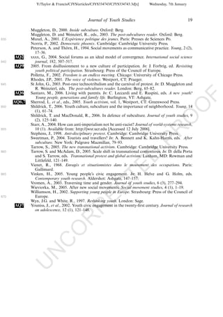 Y:/Taylor & Francis/CJYS/articles/CJYS334743/CJYS334743.3d[x]       Wednesday, 7th January



                                                Journal of Youth Studies                                      19

              Muggleton, D., 2000. Inside subculture. Oxford: Berg.
              Muggleton, D. and Weinzierl, R., eds., 2003. The post-subcultures reader. Oxford: Berg.
835           Muxel, A., 2001. L’Experience politique des jeunes. Paris: Presses de Sciences Po.
                                         ´
              Norris, P., 2002. Democratic phoenix. Cambridge: Cambridge University Press.
              Peterson, A. and Thorn, H., 1994. Social movements as communicative practice. Young, 2 (2),
                                     ¨
                 17Á36.
      AQ2     xxxx, G., 2004. Social forums as an ideal model of convergence. International social science
840              journal, 182, 507Á517.
      AQ9     2005. From disillusionment to a new culture of participation. In: J. Forbrig, ed. Revisiting
                 youth political participation. Strasbourg: Press of the Council of Europe.
              Polletta, F., 2002. Freedom is an endless meeting. Chicago: University of Chicago Press.
              Rhodes, J.P., 2001. The voice of violence. Westport, CT: Praeger.
845           St John, G., 2003. Post-rave technotribalism and the carnival of protest. In: D. Muggleton and
                 R. Weinzierl, eds. The post-subcultures reader. London: Berg, 65Á82.
      AQ6     Santaro, M., 2006. Living with parents. In: C. Leccardi and E. Ruspini, eds. A new youth?




                                                                                                                   F
                 Young people, generations and family life. Burlington, VT: Ashgate,
      AQ6,7   Sherrod, L. et al., eds., 2005. Youth activism, vol. 1, Westport, CT: Greenwood Press.




                                                                                                           O
850           Shildrick, T., 2006. Youth culture, subculture and the importance of neighborhood. Young, 14
                 (1), 61Á74.
              Shildrick, T. and MacDonald, R., 2006. In defence of subculture. Journal of youth studies, 9




                                                                                                    O
                 (2), 125Á140.
              Starr, A., 2004. How can anti-imperialism not be anti-racist? Journal of world-systems research,




                                                                                       PR
855              10 (1). Available from: http://jwsr.ucr.edu [Accessed 12 July 2006].
              Stephens, J., 1998. Anti-disciplinary protest. Cambridge: Cambridge University Press.
              Sweetman, P., 2004. Tourists and travellers? In: A. Bennett and K. Kahn-Harris, eds. After
                 subculture. New York: Palgrave Macmillan, 79Á93.
              Tarrow, S., 2005. The new transnational activism. Cambridge: Cambridge University Press.
860           Tarrow, S. and McAdam, D., 2005. Scale shift in transnational contentious. In: D. della Porta
                                                                              D
                 and S. Tarrow, eds. Transnational protest and global activism. Lanham, MD: Rowman and
                 Littlefeld, 121Á149.
              Vienet, R., 1968. Enrages et situationnistes dans le mouvement des occupations. Paris:
                                           ´
                                                                  TE
                 Gallimard.
865           Vinken, H., 2005. Young people’s civic engagement. In: H. Helve and G. Holm, eds.
                 Contemporary youth research. Aldershot: Ashgate, 147Á157.
              Vromen, A., 2003. Traversing time and gender. Journal of youth studies, 6 (3), 277Á294.
                                                     EC


              Wieviorka, M., 2005. After new social movements. Social movement studies, 4 (1), 1Á19.
              Williamson, H., 2002. Supporting young people in Europe. Strasbourg: Press of the Council of
870              Europe.
              Wyn, J.G. and White, R., 1997. Rethinking youth. London: Sage.
      AQ7     Youniss, J., et al., 2002. Youth civic engagement in the twenty-ﬁrst century. Journal of research
                                               R




                 on adolescence, 12 (1), 121Á148.
                                        R
                                 O
                          C
                   N
              U
 