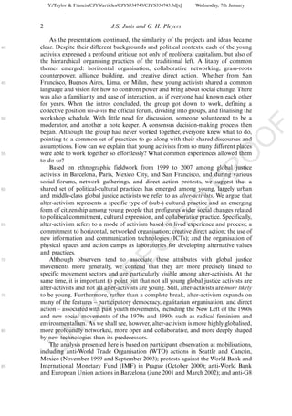 Y:/Taylor & Francis/CJYS/articles/CJYS334743/CJYS334743.3d[x]   Wednesday, 7th January



     2                               J.S. Juris and G. H. Pleyers

         As the presentations continued, the similarity of the projects and ideas became
40   clear. Despite their different backgrounds and political contexts, each of the young
     activists expressed a profound critique not only of neoliberal capitalism, but also of
     the hierarchical organising practices of the traditional left. A litany of common
     themes emerged: horizontal organisation, collaborative networking, grass-roots
     counterpower, alliance building, and creative direct action. Whether from San
45   Francisco, Buenos Aires, Lima, or Milan, these young activists shared a common
     language and vision for how to confront power and bring about social change. There
     was also a familiarity and ease of interaction, as if everyone had known each other
     for years. When the intros concluded, the group got down to work, defining a
     collective position vis-a-vis the official forum, dividing into groups, and finalising the
                             `
50   workshop schedule. With little need for discussion, someone volunteered to be a
     moderator, and another a note keeper. A consensus decision-making process then




                                                                                                     F
     began. Although the group had never worked together, everyone knew what to do,




                                                                                              O
     pointing to a common set of practices to go along with their shared discourses and
     assumptions. How can we explain that young activists from so many different places
     were able to work together so effortlessly? What common experiences allowed them




                                                                                       O
55
     to do so?
         Based on ethnographic fieldwork from 1999 to 2007 among global justice




                                                                           PR
     activists in Barcelona, Paris, Mexico City, and San Francisco, and during various
     social forums, network gatherings, and direct action protests, we suggest that a
60   shared set of political-cultural practices has emerged among young, largely urban
     and middle-class global justice activists we refer to as alter-activists. We argue that
     alter-activism represents a specific type of (sub-) cultural practice and an emerging
                                                                     D
     form of citizenship among young people that prefigures wider social changes related
     to political commitment, cultural expression, and collaborative practice. Specifically,
                                                         TE
65   alter-activism refers to a mode of activism based on lived experience and process; a
     commitment to horizontal, networked organisation; creative direct action; the use of
     new information and communication technologies (ICTs); and the organisation of
                                             EC


     physical spaces and action camps as laboratories for developing alternative values
     and practices.
70       Although observers tend to associate these attributes with global justice
     movements more generally, we contend that they are more precisely linked to
                                      R




     specific movement sectors and are particularly visible among alter-activists. At the
     same time, it is important to point out that not all young global justice activists are
                               R




     alter-activists and not all alter-activists are young. Still, alter-activists are more likely
75   to be young. Furthermore, rather than a complete break, alter-activism expands on
                        O




     many of the features Á participatory democracy, egalitarian organisation, and direct
     action Á associated with past youth movements, including the New Left of the 1960s
                  C




     and new social movements of the 1970s and 1980s such as radical feminism and
     environmentalism. As we shall see, however, alter-activism is more highly globalised,
           N




80   more profoundly networked, more open and collaborative, and more deeply shaped
     by new technologies than its predecessors.
         The analysis presented here is based on participant observation at mobilisations,
     U




     including anti-World Trade Organisation (WTO) actions in Seattle and Cancun,              ´
     Mexico (November 1999 and September 2003); protests against the World Bank and
85   International Monetary Fund (IMF) in Prague (October 2000); anti-World Bank
     and European Union actions in Barcelona (June 2001 and March 2002); and anti-G8
 