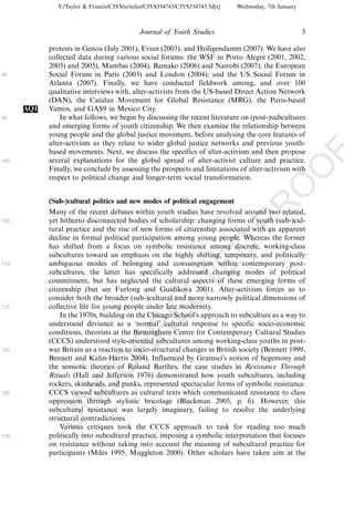 Y:/Taylor & Francis/CJYS/articles/CJYS334743/CJYS334743.3d[x]   Wednesday, 7th January



                                             Journal of Youth Studies                                   3

            protests in Genoa (July 2001), Evian (2003), and Heiligendamm (2007). We have also
            collected data during various social forums: the WSF in Porto Alegre (2001, 2002,
            2003) and 2005), Mumbai (2004), Bamako (2006) and Nairobi (2007); the European
90          Social Forum in Paris (2003) and London (2004); and the US Social Forum in
            Atlanta (2007). Finally, we have conducted fieldwork among, and over 100
            qualitative interviews with, alter-activists from the US-based Direct Action Network
            (DAN), the Catalan Movement for Global Resistance (MRG), the Paris-based
      AQ1   Vamos, and GAS9 in Mexico City.
95              In what follows, we begin by discussing the recent literature on (post-)subcultures
            and emerging forms of youth citizenship. We then examine the relationship between
            young people and the global justice movement, before analysing the core features of
            alter-activism as they relate to wider global justice networks and previous youth-
            based movements. Next, we discuss the specifics of alter-activism and then propose




                                                                                                            F
100         several explanations for the global spread of alter-activist culture and practice.




                                                                                                    O
            Finally, we conclude by assessing the prospects and limitations of alter-activism with
            respect to political change and longer-term social transformation.




                                                                                             O
            (Sub-)cultural politics and new modes of political engagement




                                                                                 PR
            Many of the recent debates within youth studies have revolved around two related,
105         yet hitherto disconnected bodies of scholarship: changing forms of youth (sub-)cul-
            tural practice and the rise of new forms of citizenship associated with an apparent
            decline in formal political participation among young people. Whereas the former
            has shifted from a focus on symbolic resistance among discrete, working-class
                                                                           D
            subcultures toward an emphasis on the highly shifting, temporary, and politically
            ambiguous modes of belonging and consumption within contemporary post-
                                                               TE
110
            subcultures, the latter has specifically addressed changing modes of political
            commitment, but has neglected the cultural aspects of these emerging forms of
            citizenship (but see Furlong and Guidikova 2001). Alter-activism forces us to
                                                   EC


            consider both the broader (sub-)cultural and more narrowly political dimensions of
115         collective life for young people under late modernity.
                In the 1970s, building on the Chicago School’s approach to subculture as a way to
            understand deviance as a ‘normal’ cultural response to specific socio-economic
                                            R




            conditions, theorists at the Birmingham Centre for Contemporary Cultural Studies
            (CCCS) understood style-oriented subcultures among working-class youths in post-
                                     R




120         war Britain as a reaction to socio-structural changes in British society (Bennett 1999,
            Bennett and Kahn-Harris 2004). Influenced by Gramsci’s notion of hegemony and
                              O




            the semiotic theories of Roland Barthes, the case studies in Resistance Through
            Rituals (Hall and Jefferson 1976) demonstrated how youth subcultures, including
                        C




            rockers, skinheads, and punks, represented spectacular forms of symbolic resistance.
125         CCCS viewed subcultures as cultural texts which communicated resistance to class
                 N




            oppression through stylistic bricolage (Blackman 2005, p. 6). However, this
            subcultural resistance was largely imaginary, failing to resolve the underlying
            structural contradictions.
            U




                Various critiques took the CCCS approach to task for reading too much
130         politically into subcultural practice, imposing a symbolic interpretation that focuses
            on resistance without taking into account the meaning of subcultural practice for
            participants (Miles 1995, Muggleton 2000). Other scholars have taken aim at the
 