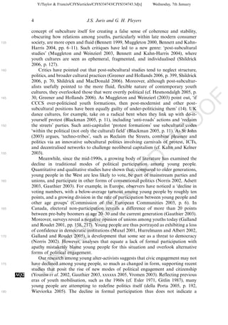Y:/Taylor & Francis/CJYS/articles/CJYS334743/CJYS334743.3d[x]   Wednesday, 7th January



            4                               J.S. Juris and G. H. Pleyers

            concept of subculture itself for creating a false sense of coherence and stability,
            obscuring how relations among youths, particularly within late modern consumer
135         society, are more open and fluid (Bennett 1999, Muggleton 2000, Bennett and Kahn-
            Harris 2004, pp. 6Á11). Such critiques have led to a new genre: ‘post-subcultural
            studies’ (Muggleton and Weinzierl 2003, Bennett and Kahn-Harris 2004), where
            youth cultures are seen as ephemeral, fragmented, and individualised (Shildrick
            2006, p. 127).
140             Critics have pointed out that post-subcultural studies tend to neglect structure,
            politics, and broader cultural practices (Greener and Hollands 2006, p. 399, Shildrick
            2006, p. 70, Shildrick and MacDonald 2006). Moreover, although post-subcultur-
            alists usefully pointed to the more fluid, flexible nature of contemporary youth
            cultures, they overlooked those that were overtly political (cf. Hesmondalgh 2005, p.
            30, Greener and Hollands 2006). As Muggleton and Weinzierl (2003) point out, ‘if




                                                                                                         F
145
            CCCS over-politicised youth formations, then post-modernist and other post-




                                                                                                     O
            subcultural positions have been equally guilty of under-politicising them’ (14). UK
            dance cultures, for example, take on a radical bent when they link up with do-it-
            yourself protest (Blackman 2005, p. 11), including ‘anti-roads’ actions and ‘reclaim




                                                                                              O
150         the streets’ parties. Such anti-capitalist ‘protest formations’ use subcultural codes
            ‘within the political (not only the cultural) field’ (Blackman 2005, p. 11). As St John




                                                                                  PR
            (2003) argues, ‘techno-tribes’, such as Reclaim the Streets, combine pleasure and
            politics via an innovative subcultural politics involving carnivals of protest, ICTs,
            and decentralised networks to challenge neoliberal capitalism (cf. Kahn and Kelner
155         2003).
                Meanwhile, since the mid-1990s, a growing body of literature has examined the
                                                                            D
            decline in traditional modes of political participation among young people.
            Quantitative and qualitative studies have shown that, compared to older generations,
                                                                TE
            young people in the West are less likely to vote, be part of mainstream parties and
160         unions, and participate in other forms of conventional politics (Norris 2002, Adsett
            2003, Gauthier 2003). For example, in Europe, observers have noticed a ‘decline in
                                                    EC


            voting numbers, with a below-average turnout among young people by roughly ten
            points, and a growing division in the rate of participation between young people and
            other age groups’ (Commission of the European Communities 2003, p. 6). In
165         Canada, electoral non-participation reveals a difference of more than 20 points
                                             R




            between pre-baby boomers at age 20Á30 and the current generation (Gauthier 2003).
            Moreover, surveys reveal a negative opinion of unions among youths today (Galland
                                      R




            and Roudet 2001, pp. 158, 217). Young people are thus portrayed as exhibiting a loss
            of confidence in democratic institutions (Muxel 2001, Hurrelmann and Albert 2002,
                               O




170         Galland and Roudet 2005), a development that some see as a threat to democracy
            (Norris 2002). However, analyses that equate a lack of formal participation with
                         C




            apathy mistakenly blame young people for this situation and overlook alternative
            forms of political engagement.
                  N




                Our research among young alter-activists suggests that civic engagement may not
175         have declined among young people, so much as changed in form, supporting recent
            studies that posit the rise of new modes of political engagement and citizenship
            U




      AQ2   (Youniss et al. 2002, Gauthier 2003, xxxxxx 2005, Vromen 2003). Reflecting previous
            eras of youth mobilisation, such as the 1960s (cf. Esler 1971, Gitlin 1987), many
            young people are attempting to redefine politics itself (della Porta 2005, p. 192,
180         Wieviorka 2005). The decline in formal participation thus does not indicate a
 