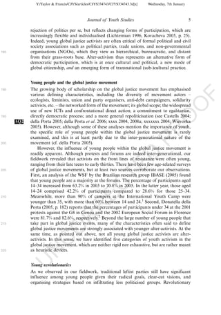 Y:/Taylor & Francis/CJYS/articles/CJYS334743/CJYS334743.3d[x]   Wednesday, 7th January



                                             Journal of Youth Studies                                   5

            rejection of politics per se, but reflects changing forms of participation, which are
            increasingly flexible and individualised (Lichterman 1996, Kovacheva 2005, p. 25).
            Indeed, young global justice activists are often critical of formal political and civil
            society associations such as political parties, trade unions, and non-governmental
185         organisations (NGOs), which they view as hierarchical, bureaucratic, and distant
            from their grass-roots base. Alter-activism thus represents an alternative form of
            democratic participation, which is at once cultural and political, a new mode of
            global citizenship, and an emerging form of transnational (sub-)cultural practice.


            Young people and the global justice movement
190         The growing body of scholarship on the global justice movement has emphasised
            various defining characteristics, including the diversity of movement actors Á




                                                                                                            F
            ecologists, feminists, union and party organisers, anti-debt campaigners, solidarity




                                                                                                    O
            activists, etc. Á the networked form of the movement; its global scope; the widespread
            use of new ICTs and confrontational direct action; a commitment to egalitarian,
            directly democratic process; and a more general repoliticisation (see Castells 2004;




                                                                                             O
195
      AQ2   della Porta 2005; della Porta et al. 2006; xxxx 2004, 2008a; xxxxxxx 2004; Wievorka
            2005). However, although some of these analyses mention the importance of youth,




                                                                                 PR
            the specific role of young people within the global justice movement is rarely
            examined, and this is at least partly due to the inter-generational nature of the
200         movement (cf. della Porta 2005).
                However, the influence of young people within the global justice movement is
            readily apparent. Although protests and forums are indeed inter-generational, our
                                                                           D
            fieldwork revealed that activists on the front lines of resistance were often young,
            ranging from their late teens to early thirties. There have been few age-related surveys
                                                               TE
205         of global justice movements, but at least two sources corroborate our observations.
            First, an analysis of the WSF by the Brazilian research group IBASE (2005) found
            that young people are a majority at the forums. The percentage of participants aged
                                                   EC


            14Á34 increased from 63.2% in 2003 to 70.8% in 2005. In the latter year, those aged
            14Á24 comprised 42.2% of participants compared to 28.6% for those 25Á34.
210         Meanwhile, more than 90% of campers at the International Youth Camp were
            younger than 35, with more than 60% between 14 and 24.1 Second, Donatella della
                                            R




            Porta (2005, p. 182) reports that the percentages of participants under 34 at the 2001
            protests against the G8 in Genoa and the 2002 European Social Forum in Florence
                                     R




            were 81.7% and 82.6%, respectively.2 Beyond the large number of young people that
215         take part in global justice events, many of the characteristics often said to define
                              O




            global justice movements are strongly associated with younger alter-activists. At the
            same time, as pointed out above, not all young global justice activists are alter-
                        C




            activists. In this sense, we have identified five categories of youth activism in the
            global justice movement, which are neither rigid nor exhaustive, but are rather meant
            as heuristic devices.
                 N




220
            U




            Young revolutionaries
            As we observed in our fieldwork, traditional leftist parties still have significant
            influence among young people given their radical goals, clear-cut visions, and
            organising strategies based on infiltrating less politicised groups. Revolutionary
 
