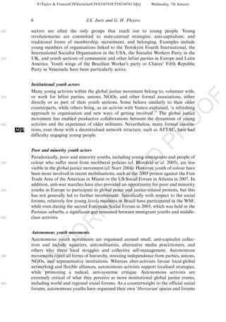 Y:/Taylor & Francis/CJYS/articles/CJYS334743/CJYS334743.3d[x]   Wednesday, 7th January



            6                               J.S. Juris and G. H. Pleyers

225         sectors are often the only groups that reach out to young people. Young
            revolutionaries are committed to state-centred strategies; anti-capitalism; and
            traditional forms of membership, recruitment, and belonging. Examples include
            young members of organisations linked to the Trotskyist Fourth International, the
            International Socialist Organisation in the USA, the Socialist Workers Party in the
230         UK, and youth sections of communist and other leftist parties in Europe and Latin
            America. Youth wings of the Brazilian Worker’s party or Chavez’ Fifth Republic
                                                                           ´
            Party in Venezuela have been particularly active.


            Institutional youth actors
            Many young activists within the global justice movement belong to, volunteer with,
            or work for leftist parties, unions, NGOs, and other formal associations, either




                                                                                                         F
235
            directly or as part of their youth sections. Some behave similarly to their older




                                                                                                     O
            counterparts, while others bring, as an activist with Vamos explained, ‘a refreshing
            approach to organisation and new ways of getting involved’.3 The global justice
            movement has enabled productive collaborations between the dynamism of young




                                                                                              O
240         activists and the experience of older militants. Nevertheless, many formal associa-
      AQ3   tions, even those with a decentralised network structure, such as ATTAC, have had




                                                                                  PR
            difficulty engaging young people.


            Poor and minority youth actors
            Paradoxically, poor and minority youths, including young immigrants and people of
245
                                                                            D
            colour who suffer most from neoliberal policies (cf. Blossfeld et al. 2005), are less
            visible in the global justice movement (cf. Starr 2004). However, youth of colour have
                                                                TE
            been more involved in recent mobilisations, such as the 2003 protest against the Free
            Trade Area of the Americas in Miami or the US Social Forum in Atlanta in 2007. In
            addition, anti-war marches have also provided an opportunity for poor and minority
                                                    EC


250         youths in Europe to participate in global peace and justice-related protests, but this
            has not generally led to further involvement. Specifically with respect to the social
            forums, relatively few young favela residents in Brazil have participated in the WSF,
            while even during the second European Social Forum in 2003, which was held in the
                                             R




            Parisian suburbs, a significant gap remained between immigrant youths and middle-
255         class activists.
                                      R
                               O




            Autonomous youth movements
            Autonomous youth movements are organised around small, anti-capitalist collec-
                         C




            tives and include squatters, anti-militarists, alternative media practitioners, and
            others who stress local struggles and collective self-management. Autonomous
                  N




260         movements reject all forms of hierarchy, stressing independence from parties, unions,
            NGOs, and representative institutions. Whereas alter-activists favour local-global
            networking and flexible alliances, autonomous activists support localised strategies,
            U




            while promoting a radical, anti-systemic critique. Autonomous activists are
            extremely critical of what they perceive as more institutional global justice events,
265         including world and regional social forums. As a counterweight to the official social
            forums, autonomous youths have organised their own ‘libertarian’ spaces and forums
 