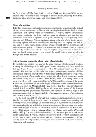 Y:/Taylor & Francis/CJYS/articles/CJYS334743/CJYS334743.3d[x]   Wednesday, 7th January



                                             Journal of Youth Studies                                   7

            in Porto Alegre (2003), Paris (2003), London (2004) and Caracas (2006). At the
            tactical level, autonomists tend to engage in militant action, including Black Block
      AQ2   tactics targeting corporate targets and police (xxxx 2005b).


270         Young alter-activists
            Like their counterparts with autonomous movements, alter-activists are also critical
            of institutional sectors and the Marxist left, stressing horizontal coordination, direct
            democracy, and flexible forms of commitment. However, whereas autonomous
            movements emphasise the local and are wary of alliances, alter-activists are
275         committed to an ethic of openness, local-global networking, and organising across
            diversity and difference. Alter-activists participate in broader global justice events,




                                                                                                            F
            including regional and world social forums, but they do so by keeping ‘one foot in,
            and one foot out’, maintaining a critical attitude toward internal hierarchies and




                                                                                                    O
            non-democratic practices. Alter-activist discourses and practices, which are char-
280         acterised by creative forms of action and an emphasis on process and experimenta-




                                                                                             O
            tion, are found among young people around the world, but are more prevalent in
            Europe and North America.




                                                                                 PR
            Alter-activism as an emerging global culture of participation
            In the following section, we analyse the main features of alter-activist practice,
285         stressing its relationship to the wider global justice movement and the continuities
                                                                           D
            between diverse forms of youth activism within different movements and historical
            periods. The rejection of hierarchy and formal organisation; multiple, shifting
                                                               TE
            alliances; an emphasis on participatory democracy; and the search for a new politics,
            as well as the use of spectacular direct action, can all be found in previous youth
290         movements dating back to the 1960s, if not before. Indeed, as Anthony Esler (1971)
                                                   EC


            once pointed out with respect to the New Left, ‘The crucial importance of the Youth
            Revolution of our times lies not in its alleged uniqueness, but in that very continuity
            with history which the Movement itself Á and most of its critics Á have so vehemently
            denied’ (cited in McKay 1996, p. 3). At the same time, many of the features
                                            R




295         characterising past youth-based movements are expressed in specific ways in the
            contemporary period, particularly in light of the deepening process of globalisation
                                     R




            and the rise of new ICTs.
                At the most general level, alter-activism represents an emerging political culture.
                              O




            On the one hand, it is an activist culture, a particular way of understanding and
300         working toward social change. On the other hand, it is a youth culture, a shared way
                        C




            of experiencing the world, building common identities and lifestyles, and interacting
            with others beyond or within the ‘interstitial’ spaces of institutional life (Feixa 1998,
                 N




            p. 84). Still, young people are divided along axes of race, class, gender (Wyn and
            White 1997, p. 75), and political orientation. It is thus more precise to talk about
            U




305         youth subcultures. However, whereas subcultures tend to imply coherence and
            rigidity, and are often associated with style and resistance, alter-activism is diffuse,
            directly political, and proactive, involving an active construction of common values,
            discourses, and practices.
 