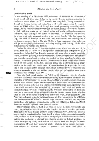 Y:/Taylor & Francis/CJYS/articles/CJYS334743/CJYS334743.3d[x]   Wednesday, 7th January



            8                               J.S. Juris and G. H. Pleyers

            Creative direct action
310         On the morning of 30 November 1999, thousands of protesters on the streets of
            Seattle stood with their arms linked in the massive human chain surrounding the
            conference centre where the WTO summit was being held. Young alter-activists
            dressed as dancing turtles and butterflies, symbolically representing the negative
            impact of WTO rulings, danced through the crowd, generating compelling media
315         images. As the tension on the streets began to mount, young, autonomous militants
            in black, with gas masks buckled to their waists and hoods and bandanas covering
            their faces, began darting in and out of the protesters. That afternoon they smashed
            the windows at major corporate outlets in downtown Seattle: Nike, Starbucks, the
            Gap, and Bank of America. At the same time, alter-activists and the majority of
320         participants remained festive. The city felt like a huge street carnival, overflowing




                                                                                                         F
            with protesters playing instruments, marching, singing, and dancing, all the while
            carrying massive puppets and banners.




                                                                                                     O
                During the siege of the Prague convention centre, where the meetings of the
            World Bank and IMF were set to take place on the morning of 26 September 2000,




                                                                                              O
325         hundreds of Italian-led Tute Bianche marched with their white overalls, protective
            shields, and foam padding, while another several dozen young revellers danced their




                                                                                  PR
            way behind a samba band, wearing pink and silver lingerie, colourful glitter, and
            feathers. Meanwhile, groups of Radical Cheerleaders and Pink Fairies entertained a
            crowd of non-violent blockaders, taunting police and performing ironic cheers
330         inspired by the tactics and aesthetics of UK-based Reclaim the Streets. On the other
            side of the congress centre, however, Black Block militants threw cobblestones and
                                                                            D
            Molotov cocktails at the riot police, transforming the surrounding area into a
      AQ2   spectacular war zone (cf. xxxx 2008b).
                                                                TE
                After the final march against the WTO on 21 September 2003 in Cancun,            ´
335         thousands of activists approached the fence dividing downtown from the resort area
            where the WTO meetings were taking place. Suddenly, young Mexican women and
                                                    EC


            Korean trade unionists began attacking the fence, while others shouted slogans and
            sang. After roughly an hour, a hole finally opened in the fence, leaving protesters face
            to face with the police lines guarding the ‘no-protest zone’. Although police and
340         journalists expected violent confrontation, the protesters immediately sat down and
                                             R



            observed a moment of silence commemorating the Korean peasant leader who had
            taken his own life to protest WTO policies earlier that week. After speeches by Latin
                                      R




            American and Asian activists, protesters burned an effigy representing the WTO and
            laid flowers before the police. As the riot cops looked on, confused and impotent,
                               O




345         hundreds of alter-activists began dancing to the beat of Korean, Latina and North
            American music to celebrate their symbolic victory.
                These vignettes from our field notes point to one of the most recognisable and
                         C




            clearly subcultural aspects of alter-activist practice: the use of creative, spectacular
            direct action to make hidden conflicts visible (Melucci 1989). Although, as noted
                  N




350         above, creative direct action has been linked to global justice movements generally,
            these practices are most closely associated with younger, more direct action-oriented
            U




            sectors, and particularly, alter-activists. Despite arising in distinct contexts, the
            tactics employed by young alter-activists all produce theatrical images for media
            consumption. Beyond their utilitarian goals Á shutting down summit meetings Á
355         mass actions are complex cultural performances that allow participants to
 