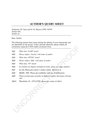 AUTHOR’S QUERY SHEET
Author(s): J.S. Juris and G. H. Pleyers CJYS 334743
Article title:
Article no:

Dear Author

The following queries have arisen during the editing of your manuscript and
are identified on the proofs. Unless advised otherwise, please submit all
corrections using the CATS online correction form.




                                                                                   F
AQ1      What does ‘GAS9’ mean?




                                                                          O
AQ2      Please replace ‘xxxxxx’ with name of author
AQ3      What does ‘ATTAC’ mean?




                                                                    O
AQ4      Please replace ‘ibid.’ with name of author       PR
AQ5      What does ‘PT’ mean?
AQ6      In citations of chapters included in books, please give page numbers.
AQ7      In refs, Please give ateast 3 author names before et al.
                                                  D

AQ8      IBASE, 2005. Please give publisher and city of publication.
                                TE


AQ9      Please provide name of author in Reference entries that begin with date
         only.
AQ10     Mannheim, K., 1952 [1928]: please give name of editor.
                              EC
                         R
                   R
              O
        C
   N
U
 