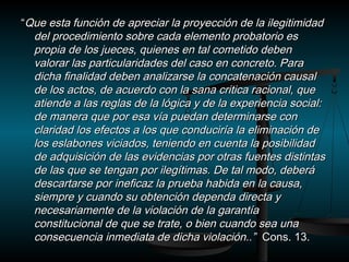 ““Que esta función de apreciar llaa pprrooyyeecccciióónn ddee llaa iilleeggiittiimmiiddaadd 
ddeell pprroocceeddiimmiieennttoo ssoobbrree ccaaddaa eelleemmeennttoo pprroobbaattoorriioo eess 
pprrooppiiaa ddee llooss jjuueecceess,, qquuiieenneess eenn ttaall ccoommeettiiddoo ddeebbeenn 
vvaalloorraarr llaass ppaarrttiiccuullaarriiddaaddeess ddeell ccaassoo eenn ccoonnccrreettoo.. PPaarraa 
ddiicchhaa ffiinnaalliiddaadd ddeebbeenn aannaalliizzaarrssee llaa ccoonnccaatteennaacciióónn ccaauussaall 
ddee llooss aaccttooss,, ddee aaccuueerrddoo ccoonn llaa ssaannaa ccrriittiiccaa rraacciioonnaall,, qquuee 
aattiieennddee aa llaass rreeggllaass ddee llaa llóóggiiccaa yy ddee llaa eexxppeerriieenncciiaa ssoocciiaall:: 
ddee mmaanneerraa qquuee ppoorr eessaa vvííaa ppuueeddaann ddeetteerrmmiinnaarrssee ccoonn 
ccllaarriiddaadd llooss eeffeeccttooss aa llooss qquuee ccoonndduucciirrííaa llaa eelliimmiinnaacciióónn ddee 
llooss eessllaabboonneess vviicciiaaddooss,, tteenniieennddoo eenn ccuueennttaa llaa ppoossiibbiilliiddaadd 
ddee aaddqquuiissiicciióónn ddee llaass eevviiddeenncciiaass ppoorr oottrraass ffuueenntteess ddiissttiinnttaass 
ddee llaass qquuee ssee tteennggaann ppoorr iilleeggííttiimmaass.. DDee ttaall mmooddoo,, ddeebbeerráá 
ddeessccaarrttaarrssee ppoorr iinneeffiiccaazz llaa pprruueebbaa hhaabbiiddaa eenn llaa ccaauussaa,, 
ssiieemmpprree yy ccuuaannddoo ssuu oobbtteenncciióónn ddeeppeennddaa ddiirreeccttaa yy 
nneecceessaarriiaammeennttee ddee llaa vviioollaacciióónn ddee llaa ggaarraannttííaa 
ccoonnssttiittuucciioonnaall ddee qquuee ssee ttrraattee,, oo bbiieenn ccuuaannddoo sseeaa uunnaa 
ccoonnsseeccuueenncciiaa iinnmmeeddiiaattaa ddee ddiicchhaa vviioollaacciióónn....”” CCoonnss.. 113.. 
 