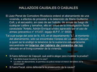HALLAZGOS CCAAUUSSAALLEESS OO CCAASSUUAALLEESS 
EEll JJuueezz PPeennaall ddee CCoommooddoorroo RRiivvaaddaavviiaa oorrddeennóó eell aallllaannaammiieennttoo ddee uunnaa 
vviivviieennddaa,, aa eeffeeccttooss ddee pprroocceeddeerr aa llaa ddeetteenncciióónn ddee MMaarriioo GGuuiilllleerrmmoo 
CCoolltt,, yy aall sseeccuueessttrroo,, eenn ccaassoo ddee sseerr hhaabbiiddoo,, ddee aarrmmaass ddee ffuueeggoo ddee 
ccuuaallqquuiieerr ccaalliibbrree yy ttaammaaññooss,, eelllloo eenn vviirrttuudd ddee llaa iinnvveessttiiggaacciióónn ffiissccaall 
ccaarraattuullaaddaa ""AAnntteelloo,, AAddrriiáánn EEnnrriiqquuee ss//rroobboo aaggrraavvaaddoo ppoorr eell uussoo ddee 
aarrmmaass ((pprreevveennttiivvoo nn°° 44113//0077,, lleeggaajjoo MM..PP..FF.. nn°° 99000000)).. 
TTaall ccuuaall ssuurrggee ddeell aaccttaa ddee ffss.. 44//55,, eenn eell ddeeppaarrttaammeennttoo ""LL"",, aall mmoommeennttoo 
ddeell aallllaannaammiieennttoo,, ssóólloo ssee eennccoonnttrraabbaa VVaanneessaa ddee LLoouurrddeess CCaappuuyyeell,, 
aa qquuiieenn ssee llee eennddiillggóó llaa tteenneenncciiaa ddee llaa ssuussttaanncciiaa eessttuuppeeffaacciieennttee 
sseeccuueessttrraaddaa ddeell iinntteerriioorr ddeell ttaabblleerroo ddee ccoonneexxiióónn ddee lluuzz 
uubbiiccaaddoo eenn eell lliivviinngg--ccoommeeddoorr ddee llaa vviivviieennddaa.. 
 SSii ffuueerraa ddeeffeennssoorr ddee CCaappuuyyeell,, qquuéé ppooddrrííaa aalleeggaarr ppaarraa iinnvvaalliiddaarr llaa pprruueebbaa?? 
 QQuuéé ddeebbííaa bbuussccaarr llaa ppoolliiccííaa,, eenn llaa ccaassaa?? 
 LLaa oorrddeenn ddee aallllaannaammiieennttoo,, llee ppeerrmmiittííaa aa llaa ppoolliiccííaa rreevviissaarr eell iinntteerriioorr ddeell ttaabblleerroo ddee llaa 
eelleeccttrriicciiddaadd?? 
 SSii ffuueerraa FFiissccaall,, ccóómmoo ddeeffeennddeerrííaa llaa pprroosseeccuucciióónn ddee llaa ccaauussaa?? 
 
