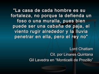““La casa de ccaaddaa hhoommbbrree eess ssuu 
ffoorrttaalleezzaa,, nnoo ppoorrqquuee llaa ddeeffiieennddaa uunn 
ffoossoo oo uunnaa mmuurraallllaa,, ppuueess bbiieenn 
ppuueeddee sseerr uunnaa ccaabbaaññaa ddee ppaajjaa,, eell 
vviieennttoo rruuggiirr aallrreeddeeddoorr yy llaa lllluuvviiaa 
ppeenneettrraarr eenn eellllaa,, ppeerroo eell rreeyy nnoo”” 
LLoorrdd CChhaattttaamm 
CCiitt.. ppoorr LLiinnaarreess QQuuiinnttaannaa 
GGiill LLaavveeddrraa eenn ““MMoonnttiicceellllii ddee PPrroozziilllloo”” 
 