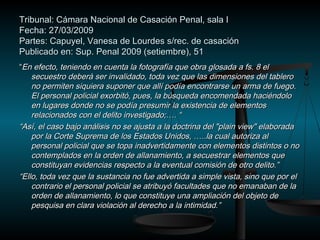 Tribunal: Cámara Nacional de Casación PPeennaall,, ssaallaa II 
FFeecchhaa:: 2277//0033//22000099 
PPaarrtteess:: CCaappuuyyeell,, VVaanneessaa ddee LLoouurrddeess ss//rreecc.. ddee ccaassaacciióónn 
PPuubblliiccaaddoo eenn:: SSuupp.. PPeennaall 22000099 ((sseettiieemmbbrree)),, 5511 
““EEnn eeffeeccttoo,, tteenniieennddoo eenn ccuueennttaa llaa ffoottooggrraaffííaa qquuee oobbrraa gglloossaaddaa aa ffss.. 88 eell 
sseeccuueessttrroo ddeebbeerráá sseerr iinnvvaalliiddaaddoo,, ttooddaa vveezz qquuee llaass ddiimmeennssiioonneess ddeell ttaabblleerroo 
nnoo ppeerrmmiitteenn ssiiqquuiieerraa ssuuppoonneerr qquuee aallllíí ppooddííaa eennccoonnttrraarrssee uunn aarrmmaa ddee ffuueeggoo.. 
EEll ppeerrssoonnaall ppoolliicciiaall eexxoorrbbiittóó,, ppuueess,, llaa bbúússqquueeddaa eennccoommeennddaaddaa hhaacciiéénnddoolloo 
eenn lluuggaarreess ddoonnddee nnoo ssee ppooddííaa pprreessuummiirr llaa eexxiisstteenncciiaa ddee eelleemmeennttooss 
rreellaacciioonnaaddooss ccoonn eell ddeelliittoo iinnvveessttiiggaaddoo;;…….. ““ 
““AAssíí,, eell ccaassoo bbaajjoo aannáálliissiiss nnoo ssee aajjuussttaa aa llaa ddooccttrriinnaa ddeell ""ppllaaiinn vviieeww"" eellaabboorraaddaa 
ppoorr llaa CCoorrttee SSuupprreemmaa ddee llooss EEssttaaddooss UUnniiddooss,, ……....llaa ccuuaall aauuttoorriizzaa aall 
ppeerrssoonnaall ppoolliicciiaall qquuee ssee ttooppaa iinnaaddvveerrttiiddaammeennttee ccoonn eelleemmeennttooss ddiissttiinnttooss oo nnoo 
ccoonntteemmppllaaddooss eenn llaa oorrddeenn ddee aallllaannaammiieennttoo,, aa sseeccuueessttrraarr eelleemmeennttooss qquuee 
ccoonnssttiittuuyyaann eevviiddeenncciiaass rreessppeeccttoo aa llaa eevveennttuuaall ccoommiissiióónn ddee oottrroo ddeelliittoo..”” 
““EElllloo,, ttooddaa vveezz qquuee llaa ssuussttaanncciiaa nnoo ffuuee aaddvveerrttiiddaa aa ssiimmppllee vviissttaa,, ssiinnoo qquuee ppoorr eell 
ccoonnttrraarriioo eell ppeerrssoonnaall ppoolliicciiaall ssee aattrriibbuuyyóó ffaaccuullttaaddeess qquuee nnoo eemmaannaabbaann ddee llaa 
oorrddeenn ddee aallllaannaammiieennttoo,, lloo qquuee ccoonnssttiittuuyyee uunnaa aammpplliiaacciióónn ddeell oobbjjeettoo ddee 
ppeessqquuiissaa eenn ccllaarraa vviioollaacciióónn aall ddeerreecchhoo aa llaa iinnttiimmiiddaadd..”” 
 