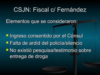 CCSSJJNN:: FFiissccaall cc// FFeerrnnáánnddeezz 
EElleemmeennttooss qquuee ssee ccoonnssiiddeerraarroonn:: 
 IInnggrreessoo ccoonnsseennttiiddoo ppoorr eell CCóónnssuull 
 FFaallttaa ddee aarrddiidd ddeell ppoolliiccííaa//ssiilleenncciioo 
 NNoo eexxiissttiióó ppeessqquuiissaa//tteessttiimmoonniioo ssoobbrree 
eennttrreeggaa ddee ddrrooggaa 
 