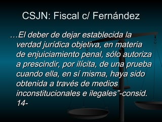 CCSSJJNN:: FFiissccaall cc// FFeerrnnáánnddeezz 
……EEll ddeebbeerr ddee ddeejjaarr eessttaabblleecciiddaa llaa 
vveerrddaadd jjuurrííddiiccaa oobbjjeettiivvaa,, eenn mmaatteerriiaa 
ddee eennjjuuiicciiaammiieennttoo ppeennaall,, ssóólloo aauuttoorriizzaa 
aa pprreesscciinnddiirr,, ppoorr iillíícciittaa,, ddee uunnaa pprruueebbaa 
ccuuaannddoo eellllaa,, eenn ssíí mmiissmmaa,, hhaayyaa ssiiddoo 
oobbtteenniiddaa aa ttrraavvééss ddee mmeeddiiooss 
iinnccoonnssttiittuucciioonnaalleess ee iilleeggaalleess””--ccoonnssiidd.. 
1144-- 
 