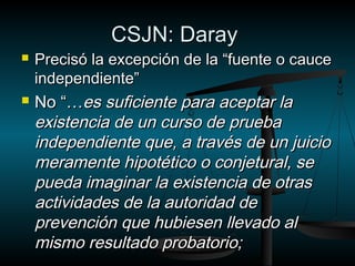 CCSSJJNN:: DDaarraayy 
 PPrreecciissóó llaa eexxcceeppcciióónn ddee llaa ““ffuueennttee oo ccaauuccee 
iinnddeeppeennddiieennttee”” 
 NNoo ““……eess ssuuffiicciieennttee ppaarraa aacceeppttaarr llaa 
eexxiisstteenncciiaa ddee uunn ccuurrssoo ddee pprruueebbaa 
iinnddeeppeennddiieennttee qquuee,, aa ttrraavvééss ddee uunn jjuuiicciioo 
mmeerraammeennttee hhiippoottééttiiccoo oo ccoonnjjeettuurraall,, ssee 
ppuueeddaa iimmaaggiinnaarr llaa eexxiisstteenncciiaa ddee oottrraass 
aaccttiivviiddaaddeess ddee llaa aauuttoorriiddaadd ddee 
pprreevveenncciióónn qquuee hhuubbiieesseenn lllleevvaaddoo aall 
mmiissmmoo rreessuullttaaddoo pprroobbaattoorriioo;; 
 