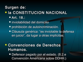SSuurrggeenn ddee:: 
 llaa CCOONNSSTTIITTUUCCIIOONN NNAACCIIOONNAALL 
 AArrtt.. 1188..:: 
 iinnvviioollaabbiilliiddaadd ddeell ddoommiicciilliioo 
 pprroohhiibbiicciióónn ddee aauuttooiinnccrriimmiinnaacciióónn.. 
 CCllááuussuullaa ggeennéérriiccaa:: ““eess iinnvviioollaabbllee llaa ddeeffeennssaa 
eenn jjuuiicciioo””,, ddaa lluuggaarr aa oottrraass iimmppllíícciittaass.. 
 CCoonnvveenncciioonneess ddee DDeerreecchhooss 
HHuummaannooss.. 
 DDeeffeennssoorr ppaaggaaddoo ppoorr eell eessttaaddoo.. ((88..22..ee 
CCoonnvveenncciióónn AAmmeerriiccaannaa ssoobbrree DDDDHHHH..)) 
 