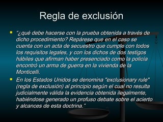 RReeggllaa ddee eexxcclluussiióónn 
 ““¿qquuéé ddeebbee hhaacceerrssee ccoonn llaa pprruueebbaa oobbtteenniiddaa aa ttrraavvééss ddee 
ddiicchhoo pprroocceeddiimmiieennttoo?? RReeppáárreessee qquuee eenn eell ccaassoo ssee 
ccuueennttaa ccoonn uunn aaccttaa ddee sseeccuueessttrroo qquuee ccuummppllee ccoonn ttooddooss 
llooss rreeqquuiissiittooss lleeggaalleess,, yy ccoonn llooss ddiicchhooss ddee ddooss tteessttiiggooss 
hháábbiilleess qquuee aaffiirrmmaann hhaabbeerr pprreesseenncciiaaddoo ccoommoo llaa ppoolliiccííaa 
eennccoonnttrróó uunn aarrmmaa ddee gguueerrrraa eenn llaa vviivviieennddaa ddee llaa 
MMoonnttiicceellllii.. 
 EEnn llooss EEssttaaddooss UUnniiddooss ssee ddeennoommiinnaa ""eexxcclluussiioonnaarryy rruullee"" 
((rreeggllaa ddee eexxcclluussiióónn)) aall pprriinncciippiioo sseeggúúnn eell ccuuaall nnoo rreessuullttaa 
jjuuddiicciiaallmmeennttee vváálliiddaa llaa eevviiddeenncciiaa oobbtteenniiddaa iilleeggaallmmeennttee,, 
hhaabbiiéénnddoossee ggeenneerraaddoo uunn pprrooffuussoo ddeebbaattee ssoobbrree eell aacciieerrttoo 
yy aallccaanncceess ddee eessttaa ddooccttrriinnaa..”” 
 