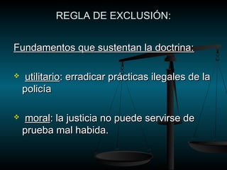 RREEGGLLAA DDEE EEXXCCLLUUSSIIÓÓNN:: 
FFuunnddaammeennttooss qquuee ssuusstteennttaann llaa ddooccttrriinnaa:: 
 uuttiilliittaarriioo:: eerrrraaddiiccaarr pprrááccttiiccaass iilleeggaalleess ddee llaa 
ppoolliiccííaa 
 mmoorraall:: llaa jjuussttiicciiaa nnoo ppuueeddee sseerrvviirrssee ddee 
pprruueebbaa mmaall hhaabbiiddaa.. 
 