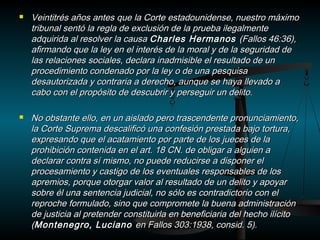  Veintitrés años antes que la Corte estadounidense, nnuueessttrroo mmááxxiimmoo 
ttrriibbuunnaall sseennttóó llaa rreeggllaa ddee eexxcclluussiióónn ddee llaa pprruueebbaa iilleeggaallmmeennttee 
aaddqquuiirriiddaa aall rreessoollvveerr llaa ccaauussaa CChhaarrlleess HHeerrmmaannooss ((FFaallllooss 4466::3366)), 
aaffiirrmmaannddoo qquuee llaa lleeyy eenn eell iinntteerrééss ddee llaa mmoorraall yy ddee llaa sseegguurriiddaadd ddee 
llaass rreellaacciioonneess ssoocciiaalleess, ddeeccllaarraa iinnaaddmmiissiibbllee eell rreessuullttaaddoo ddee uunn 
pprroocceeddiimmiieennttoo ccoonnddeennaaddoo ppoorr llaa lleeyy oo ddee uunnaa ppeessqquuiissaa 
ddeessaauuttoorriizzaaddaa yy ccoonnttrraarriiaa aa ddeerreecchhoo, aauunnqquuee ssee hhaayyaa lllleevvaaddoo aa 
ccaabboo ccoonn eell pprrooppóóssiittoo ddee ddeessccuubbrriirr yy ppeerrsseegguuiirr uunn ddeelliittoo.. 
 NNoo oobbssttaannttee eelllloo, eenn uunn aaiissllaaddoo ppeerroo ttrraasscceennddeennttee pprroonnuunncciiaammiieennttoo, 
llaa CCoorrttee SSuupprreemmaa ddeessccaalliiffiiccóó uunnaa ccoonnffeessiióónn pprreessttaaddaa bbaajjoo ttoorrttuurraa, 
eexxpprreessaannddoo qquuee eell aaccaattaammiieennttoo ppoorr ppaarrttee ddee llooss jjuueecceess ddee llaa 
pprroohhiibbiicciióónn ccoonntteenniiddaa eenn eell aarrtt.. 118 CCNN.. ddee oobblliiggaarr aa aallgguuiieenn aa 
ddeeccllaarraarr ccoonnttrraa ssíí mmiissmmoo, nnoo ppuueeddee rreedduucciirrssee aa ddiissppoonneerr eell 
pprroocceessaammiieennttoo yy ccaassttiiggoo ddee llooss eevveennttuuaalleess rreessppoonnssaabblleess ddee llooss 
aapprreemmiiooss, ppoorrqquuee oottoorrggaarr vvaalloorr aall rreessuullttaaddoo ddee uunn ddeelliittoo yy aappooyyaarr 
ssoobbrree ééll uunnaa sseenntteenncciiaa jjuuddiicciiaall, nnoo ssóólloo eess ccoonnttrraaddiiccttoorriioo ccoonn eell 
rreepprroocchhee ffoorrmmuullaaddoo, ssiinnoo qquuee ccoommpprroommeettee llaa bbuueennaa aaddmmiinniissttrraacciióónn 
ddee jjuussttiicciiaa aall pprreetteennddeerr ccoonnssttiittuuiirrllaa eenn bbeenneeffiicciiaarriiaa ddeell hheecchhoo iillíícciittoo 
((MMoonntteenneeggrroo, LLuucciiaannoo eenn FFaallllooss 330033::1199338, ccoonnssiidd.. 55)).. 
 