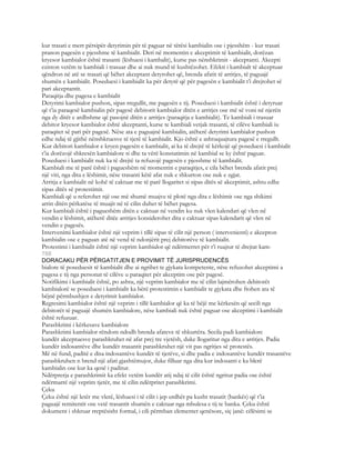 kur trasati e merr përsipër detyrimin për të paguar në tërësi kambialin ose i pjesshëm - kur trasati
pranon pagesën e pjesshme të kambialit. Deri në momentin e akceptimit të kambialit, dorëzan
kryesor kambialor është trasanti (lëshuesi i kambalit), kurse pas nënshkrimit - akceptanti. Akcepti
eziston vetëm te kambiali i trasuar dhe ai nuk mund të kushtëzohet. Efekti i kambialt të akceptuar
qëndron në atë se trasati që bëhet akceptant detyrohet që, brenda afatit të arritjes, të paguajë
shumën e kambialit. Poseduesi i kambialit ka për detyrë që për pagesën e kambialit t’i drejtohet së
pari akceptantit.
Paraqitja dhe pagesa e kambialit
Detyrimi kambialor pushon, sipas rregullit, me pagesën e tij. Poseduesi i kambialit është i detyruar
që t’ia paraqesë kambialin për pagesë debitorit kambialor ditën e arritjes ose më së voni në njerën
nga dy ditët e ardhshme që pasojnë ditën e arritjes (paraqitja e kambialit). Te kambiali i trasuar
debitor kryesor kambialor është akceptanti, kurse te kambiali vetjak trasanti, të cilëve kambiali iu
paraqitet së pari për pagesë. Nëse ata e paguajnë kambialin, atëherë detyrimi kambialor pushon
edhe ndaj të gjithë nënshkruesve të tjerë të kambialit. Kjo është e ashtuquajtura pagesë e rregullt.
Kur debitori kambialor e kryen pagesën e kambialit, ai ka të drejtë të kërkojë që poseduesi i kambialit
t’ia dorëzojë shkresën kambialore si dhe ta vërë konstatimin në kambial se ky është paguar.
Poseduesi i kambialit nuk ka të drejtë ta refuzojë pagesën e pjesshme të kambialit.
Kambiali me të parë është i pagueshëm në momentin e paraqitjes, e cila bëhet brenda afatit prej
një viti, nga dita e lëshimit, nëse trasanti këtë afat nuk e shkurton ose nuk e zgjat.
Arritja e kambialit në kohë të caktuar me të parë llogaritet si sipas ditës së akceptimit, ashtu edhe
sipas ditës së protestimit.
Kambiali që u referohet një ose më shumë muajve të plotë nga dita e lëshimit ose nga shikimi
arrin ditën përkatëse të muajit në të cilin duhet të bëhet pagesa.
Kur kambiali është i pagueshëm ditën e caktuar në vendin ku nuk vlen kalendari që vlen në
vendin e lëshimit, atëherë ditëe arritjes konsiderohet dita e caktuar sipas kalendarit që vlen në
vendin e pagesës.
Intervenimi kambialor është një veprim i tillë sipas të cilit një person ( intervenienti) e akcepton
kambialin ose e paguan atë në vend të ndonjërit prej debitorëve të kambialit.
Protestimi i kambialit është një veprim kambialor që ndërmerret për t’i ruajtur të drejtat kam-
708
DORACAKU PËR PËRGATITJEN E PROVIMIT TË JURISPRUDENCËS
bialore të poseduesit të kambialit dhe ai ngrihet te gjykata kompetente, nëse refuzohet akceptimi a
pagesa e tij nga personat të cilëve u paraqitet për akceptim ose për pagesë.
Notifikimi i kambialit është, po ashtu, një veprim kambialor me të cilin lajmërohen debitorët
kambialorë se poseduesi i kambialit ka bërë protestimin e kambialit te gjykata dhe ftohen ata të
bëjnë përmbushjen e detyrimit kambialor.
Regresimi kambialor është një veprim i tillë kambialor që ka të bëjë me kërkesën që secili nga
debitorët të paguajë shumën kambialore, nëse kambiali nuk është paguar ose akceptimi i kambialit
është refuzuar.
Parashkrimi i kërkesave kambialore
Parashkrimi kambialor rëndom ndodh brenda afateve të shkurtëra. Secila padi kambialore
kundër akceptuesve parashkruhet në afat prej tre vjetësh, duke llogaritur nga dita e arritjes. Padia
kundër indosantëve dhe kundër trasantit parashkruhet një vit pas ngritjes së protestës.
Më në fund, paditë e disa indosantëve kundër të tjerëve, si dhe padia e indosantëve kundër trasantëve
parashkruhen n brend një afati gjashtëmujor, duke filluar nga dita kur indosanti e ka blerë
kambialin ose kur ka qenë i paditur.
Ndërprerja e parashkrimit ka efekt vetëm kundër atij ndaj të cilit është ngritur padia ose është
ndërmarrë një veprim tjetër, me të cilin ndërpritet parashkrimi.
Çeku
Çeku është një letër me vlerë, lëshuesi i të cilit i jep urdhër pa kusht trasatit (bankës) që t’ia
paguajë remitentit ose vetë trasantit shumën e caktuar nga mbulesa e tij te banka. Çeku është
dokument i shkruar rreptësisht formal, i cili përmban elementet qenësore, siç janë: cëlësimi se
 