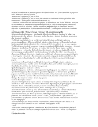 ekonomi bëhet në raste të posaçme, për shkak të joracionalietit dhe kjo ndodh vetëm te pagesat e
imëta ditore që u bëhen qytetarëve.
Instrumentet e pagesave pa para në dorë
Instrumentet e pagesave pa para në dorë janë: urdhëri me virman ose urdhëri për kalim, çeku,
instrumentet e përllogaritjes, instrumentet kredituese etj.
Urdhëri me virman është një instrument i pagesës pa para në dorë, me të cilin debitori e urdhëron
me shkrim bankën kompetente që nga xhirollogaria e tij të kalojë në xhirollogarinë e kreditorit
shumën e caktuar të të hollave. Urdhëri me virman për pagesë jepet në formularin përkatës
dhe duhet të përmbajë këto të dhëna: firmën dhe numrin e xhirollogarisë së dhënësit të urdhërit
710
DORACAKU PËR PËRGATITJEN E PROVIMIT TË JURISPRUDENCËS
(debitorit); firmën dhe numrin e xhirollgarisë së kreditorit; dhënien e shumës së të hollave me
destinim, shenjën dhe qëllimin e destinimit; vendin dhe datën e lëshimit të urdhërit; nënshkrimin
dhe vërtetimin e urdhërit.
Urdhëri për pagsë përpilohet në pesë kopje të njëjta. Këto janë: urdhëri për regjistrim,
raporti për ngarkimin e debitorit, udhëri për lejimin e rritjes së mjeteve në llogarinë e kreditorit,
lajmin-raporti për lejimin e kreditorit dhe vërtetimi që i lëshohet debitorit se e ka kryer pagesën.
Urdhëri akceptues është një instrument i pagesave, por në praktikë është edhe instrument i sigurimit
të pagesave të ardhshme. Për këtë arsye në praktikë shfrytëzohet dhënia blanko e urdhërit
të akceptuar, pa e përmendur datën e lëshimit dhe shumën e të hollave, e cila është borxh. Ky
instrument pagese nuk është letër me vlerë, nuk mund të kalohet dhe është i parevokushëm, si
dhe paraqet deklaratë të debitorit e cila përmban urdhërin për kalimin e mjeteve nga xhirollogaria
e tij në llogarinë e kreditorit j dhe për marrjen e detyrimit për pagesë, të cilën e nënshkruan dhe
vërteton keditori dhe që i dërgohet bankës më së largu deri në ditën e arritjes së kërkesës për
pagesë.
Instrumentet përllogaritëse janë: urdhëri për kompensim, urdhëri për asignim ose cesion.
Instrumente kredituese mund të jenë të shumllojshme. Këto janë: kambiali me akceptim, indosimi
i kambialit, akreditivi me afat të shtyrë të pagesës etj.
Qarkullimi i pagesave me botën e jashtme
Qarkullimi i pagesave me botën e jashtme përfshin të gjitha pagesat mes subjekteve vendore të
qarkullimit të pagesave dhe subjekteve të qarkullimit të pagesave në shtete të tjera. Qarkullimi i
pagesave me botën e jashtme mund të realizohet vetëm përmes bankava të autorizuara. Qarkullim
i pagesave me botën e jashtme bëhet me transfer devizash, me anë të kompensimit, me anë të
kliringut dhe me anë të formave të tjera të pagesave.
Nocioni dhe llojet e devizave
Me devizë nënkuptohen në veçanti kërkesat në botën jashtme në çfarëdoqoftë valute dhe mbi
cilëndo bazë. Këto zakonisht janë kërkesa afatshkurtëra. Sipas rregullit, të gjitha pagesat ndërkombëtare
bëhen me deviza. Janë disa lloje devizash, si: deviza konvertibile dhe jokonvertibile,
deviza transferzibile dhe jo transferzibile, deviza të klirinigut dhe të jokliringut.
Devizat konvertibile janë ato që nund të konvertohen (shndërrohen) pa kurrfarë kufizimesh në
cilëndo devizë tjetër ose në flori, kurse e kundërta e tyre janë devizat jokonvertibile.
Devizat transferzibile janë deviza që mund të përdoren për pagesë jo vetëm në shtetin ku janë në
përdorim, por edhe në shtete të tjera (devizat e “forta”), kurse e kundërta e tyre janë dvizat
jotransferzibile, që njihen me emrin si deviza të “buta”, sepse mund të përdorën vetëm në shtetin
ku janë mjet pagese.
Devizat e kliringut janë deviza transferi i të cilave bëhet përmes kliringut, kurse devizat jo të
kleringut janë deviza transferi i të cilave bëhet me anë të pagesës së lirë.
Valuta
Me nocionin valutë nënkuptohen kartmonedhat. Kjo është monedhë e huaj efektive, përveç të
hollave të jashtme të farkuara, të cilat sipas ligjit konsiderohen si metal i çmuar. Devizat përfshi-
711
E drejta ekonomike
 