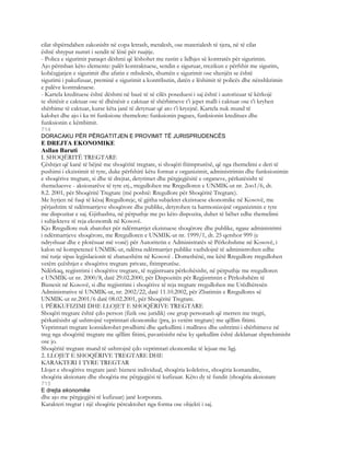 cilat shpërndahen zakonisht në copa letrash, metalesh, ose materialesh të tjera, në të cilat
është shtypur numri i sendit të lënë për ruajtje.
- Polica e sigurimit paraqet dëshmi që lëshohet me rastin e lidhjes së kontratës për sigurimin.
Ajo përmban këto elemente: palët kontraktuese, sendin e siguruar, rrezikun e përfshir me sigurim,
kohëzgjatjen e sigurimit dhe afatin e mbulesës, shumën e sigurimit ose shenjën se është
sigurimi i pakufizuar, preminë e sigurimit a kontributin, datën e lëshimit të policës dhe nënshkrimin
e palëve kontraktuese.
- Kartela kredituese është dëshmi në bazë të së cilës poseduesi i saj është i autorizuar të kërkojë
te shitësit e caktuar ose të dhënësit e caktuar të shërbimeve t’i jepet malli i caktuar ose t’i kryhen
shërbime të caktuar, kurse këta janë të detyruar që ato t’i kryejnë. Kartela nuk mund të
kalohet dhe ajo i ka tri funksione themelore: funksionin pagues, funksionin kreditues dhe
funksionin e këmbimit.
714
DORACAKU PËR PËRGATITJEN E PROVIMIT TË JURISPRUDENCËS
E DREJTA EKONOMIKE
Asllan Baruti
I. SHOQËRITË TREGTARE
Çështjet që kanë të bëjnë me shoqëritë tregtare, si shoqëri fitimprurësë, që nga themelimi e deri të
pushimi i ekzistimit të tyre, duke përfshirë këtu format e organizimit, administrimin dhe funksionimin
e shoqërive tregtare, si dhe të drejtat, detyrimet dhe përgjegjësitë e organeve, përkatësisht të
themeluesve - aksionarëve të tyre etj., rregullohen me Rregulloren e UNMIK-ut nr. 2oo1/6, dt.
8.2. 2001, për Shoqëritë Tregtare (më poshtë: Rregullore për Shoqëritë Tregtare).
Me hyrjen në fuqi të kësaj Rregulloreje, të gjitha subjektet ekzistuese ekonomike në Kosovë, me
përjashtim të ndërmarrjeve shoqërore dhe publike, detyrohen ta harmonizojnë organizimin e tyre
me dispozitat e saj. Gjithashtu, në përputhje me po këto dispozita, duhet të bëhet edhe themelimi
i subjekteve të reja ekonomik në Kosovë.
Kjo Rregullore nuk zbatohet për ndërmarrjet ekzistuese shoqërore dhe publike, ngase administrimi
i ndërmarrjeve shoqërore, me Rregulloren e UNMIK-ut nr. 1999/1, dt. 25 qershor 999 (e
ndryshuar dhe e plotësuar më vonë) për Autoritetin e Administratës së Përkohshme në Kosovë, i
kalon në kompetencë UNMIK-ut, ndërsa ndërmarrjet publike vazhdojnë të administrohen edhe
më tutje sipas legjislacionit të zbatueshëm në Kosovë . Domethënë, me këtë Rregullore rregullohen
vetëm çeështjet e shoqërive tregtare private, fitimprurëse.
Ndërkaq, regjistrimi i shoqërive tregtare, të regjistruara përkohësisht, në përputhje me rregulloren
e UNMIK-ut nr. 2000/8, datë 29.02.2000, për Dispozitën për Regjistrimin e Përkohshëm të
Biznesit në Kosovë, si dhe regjistrimi i shoqërive të reja tregtare rregullohen me Urëdhëresën
Administrative të UNMIK-ut, nr. 2002/22, datë 11.10.2002, për Zbatimin e Rregullores së
UNMIK-ut nr.2001/6 datë 08.02.2001, për Shoqëritë Tregtare.
l. PËRKUFIZIMI DHE LLOJET E SHOQËRIVE TREGTARE
Shoqëri tregtare është çdo person (fizik ose juridik) ose grup personash që merren me tregti,
përkatësisht që ushtrojnë veprimtari ekonomike (pra, jo vetëm tregtare) me qëllim fitimi.
Veprimtari tregtare konsiderohet prodhimi dhe qarkullimi i mallrave dhe ushtrimi i shërbimeve në
treg nga shoqëritë tregtare me qëllim fitimi, pavarësisht nëse ky qarkullim është deklaruar shprehimisht
ose jo.
Shoqëritë tregtare mund të ushtrojnë çdo veprimtari ekonomike të lejuar me ligj.
2. LLOJET E SHOQËRIVE TREGTARE DHE
KARAKTERI I TYRE TREGTAR
Llojet e shoqërive tregtare janë: biznesi individual, shoqëria kolektive, shoqëria komandite,
shoqëria aksionare dhe shoqëria me përgjegjësi të kufizuar. Këto dy të fundit (shoqëria aksionare
715
E drejta ekonomike
dhe ajo me përgjegjësi të kufizuar) janë korporata.
Karakteri tregtar i një shoqërie përcaktohet nga forma ose objekti i saj.
 