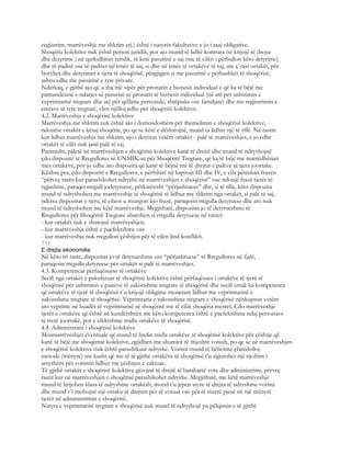 regjistrim, marrëveshje me shkrim etj.) është i natyrës fakultative e jo i asaj obligative.
Shoqëria kolektive nuk është person juridik, por ajo mund të lidhë kontrata (të krijojë të drejta
dhe detyrime ) në qarkullimin juridik, të ketë pasurinë e saj (me të cilën i përballon këto detyrime)
dhe të padisë ose të paditet në emër të saj, si dhe në emër të ortakëve të saj, me ç`rast ortakët, për
borxhet dhe detyrimet e tjera të shoqërisë, përgjigjen si me pasurinë e përbashkët të shoqërisë,
ashru edhe me pasurinë e tyre private.
Ndërkaq, e gjithë ajo që u tha më sipër për pronarët e biznesit individual e që ka të bëjë me
pamundësinë e ndarjes së pasurisë së pronarit të biznesit individual (në atë për ushtrimin e
veprimtarisë tregtare dhe atë për qëllime personale, shtëpiake ose familjare) dhe me regjistrimin e
emrave të tyre tregtarë, vlen njëlloj edhe për shoqëritë kolektive.
4.2. Marrëveshja e shoqërisë kolektive
Marrëveshja me shkrim nuk është akt i domosdoshëm për themelimin e shoqërisë kolektive,
ndonëse ortakët e kësaj shoqërie, po qe se këtë e dëshirojnë, mund ta lidhin një të tillë. Në rastin
kur lidhet marrëveshja me shkrim, ajo i detyron vetëm ortakët - palë të marrëveshjes, e jo edhe
ortakët të cilët nuk janë palë të saj.
Parimisht, paletë në marrëveshjen e shoqërisë kolektive kanë të drejtë dhe mund të ndryshojnë
çdo dispozitë të Rregullores së UNMIK-ut për Shoqëritë Tregtare, që ka të bëjë me marrëdhëniet
mes ortakëve, por jo edhe ato dispozita që kanë të bëjnë me të drejtat e palëve të tjera joortake.
Kështu pra, çdo dispozitë e Rregullores, e përfshirë në kapitujt III dhe IV, e cila përmban frazën
“përveç rastit kur parashikohet ndryshe në marrëveshjen e shoqërisë” ose ndonjë frazë tjetër të
ngjashme, paraqet rregull jodetyruese, përkatësisht “përjashtuese” dhe, si të tilla, këto dispozita
mund të ndryshohen me marrëveshje të shoqërisë të lidhur me shkrim nga ortakët, si palë të saj,
ndërsa dispozitat e tjera, të cilave u mungon kjo frazë, paraqesin rregulla detyruese dhe ato nuk
mund të ndryshohen me këtë marrëveshje. Megjithatë, dispozitat jo të detyrueshme të
Rregullores për Shoqëritë Tregtare zbatohen si rregulla detyruese në rastet:
- kur ortakët nuk e zbatojnë marrëveshjen;
- kur marrëveshja është e paefektshme ose
- kur marrëveshja nuk rregullon çështjen për të cilën lind konflikti.
717
E drejta ekonomike
Në këto tri raste, dispozitat jo të detyrueshme ose “përjashtuese” të Rregullores në fjalë,
paraqesin rregulla detyruese për ortakët si palë të marrëveshjes.
4.3. Kompetencat përfaqësuese të ortakëve
Secili nga ortakët e pakufizuar të shoqërisë kolektive është përfaqësues i ortakëve të tjerë të
shoqërisë për ushtrimin e punëve të zakonshme tregtare të shoqërisë dhe secili ortak ka kompetenca
që ortakëve të tjerë të shoqërisë t`u krijojë obligime monetare lidhur me veprimtarinë e
zakonshme tregtare të shoqërisë. Veprimtaria e zakonshme tregtare e shoqërisë nënkupton vetëm
ato veprime në kuadër të veprimtarisë së shoqërisë me të cilat shoqëria merret. Çdo marrëveshje
tjetër e ortakëve që është në kundërshtim me këto kompetenca është e paefektshme ndaj personave
të tretë joortakë, por e efektshme midis ortakëve të shoqërisë.
4.4. Administrimi i shoqërisë kolektive
Mosmarrëveshjet eventuale që mund të lindin midis ortakëve të shoqërisë kolektive për çështje që
kanë të bëjë me shoqërinë kolektive, zgjidhen me shumicë të thjeshtë votash, po qe se në marrëveshjen
e shoqërisë kolektive nuk është parashikuar ndryshe. Votimi mund të bëhetme çfarëdolloj
metode (mënyre) me kusht që me të të gjithë ortakëve të shoqërisë t’u sigurohet një njoftim i
arsyshëm për votimin lidhur me çështjen e caktuar.
Të gjithë ortakët e shoqërisë kolektive gëzojnë të drejtë të barabartë vote dhe administrimi, përveç
rastit kur në marrëveshjen e shoqërisë parashikohet ndryshe. Megjithatë, me këtë marrëveshje
mund të krijohen klasa të ndryshme ortakësh, mund t’u jepen atyre të drejta të ndryshme votimi
dhe mund t`i mohojnë një ortaku të drejtën për të votuar ose për të marrë pjesë në një mënyrë
tjetër në administrimin e shoqërisë.
Natyra e veprimtarisë tregtare e shoqërisë nuk mund të ndryshojë pa pëlqimin e të gjithë
 