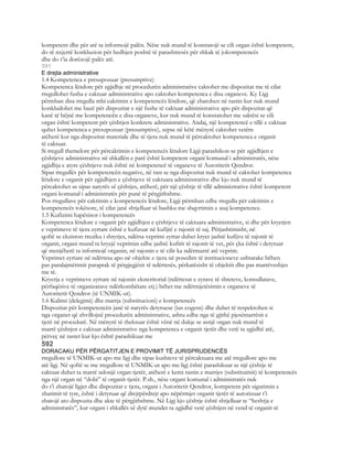 kompetent dhe për atë ta informojë palën. Nëse nuk mund të konstatojë se cili organ është kompetent,
do të nxjerrë konkluzion për hedhjen poshtë të parashtresës për shkak të jokompetencës
dhe do t’ia dorëzojë palës atë.
591
E drejta administrative
1.4 Kompetenca e presupozuar (presumptive)
Kompetenca lëndore për zgjidhje në procedurën administrative caktohet me dispozitat me të cilat
rregullohet fusha e caktuar administrative apo caktohet kompetenca e disa organeve. Ky Ligj
përmban disa rregulla mbi caktimin e kompetencës lëndore, që zbatohen në rastin kur nuk mund
konkludohet me bazë për dispozitat e një fushe të caktuar administrative apo për dispozitat që
kanë të bëjnë me kompetencën e disa organeve, kur nuk mund të konstatohet me saktësi se cili
organ është kompetent për çështjen konkrete administrative. Andaj, një kompetencë e tillë e caktuar
quhet kompetenca e presupozuar (presumptive), sepse në këtë mënyrë caktohet vetëm
atëherë kur nga dispozitat materiale dhe të tjera nuk mund të përcaktohet kompetenca e organit
të caktuar.
Si rregull themelore për përcaktimin e kompetencës lëndore Ligji parashikon se për zgjidhjen e
çështjeve administrative në shkallën e parë është kompetent organi komunal i administratës, nëse
zgjidhja e atyre çështjeve nuk është në kompetencë të organeve të Autoritetit Qendror.
Sipas rregullës për kompetencën negative, në rast se nga dispozitat nuk mund të caktohet kompetenca
lëndore e organit për zgjidhjen e çështjeve të caktuara administrative dhe kjo nuk mund të
përcaktohet as sipas natyrës së çështjes, atëherë, për një çështje të tillë administrative është kompetent
organi komunal i administratës për punë të përgjithshme.
Pos rregullave për caktimin e kompetencës lëndore, Ligji përmban edhe rregulla për caktimin e
kompetencës tokësore, të cilat janë shtjelluar së bashku me shqyrtimin e asaj kompetence.
1.5 Kufizimi hapësinor i kompetencës
Kompetenca lëndore e organit për zgjidhjen e çështjeve të caktuara administrative, si dhe për kryerjen
e veprimeve të tjera zyrtare është e kufizuar në kufijtë e rajonit të saj. Përjashtimisht, në
qoftë se ekziston rreziku i shtyrjes, ndërsa veprimi zyrtar duhet kryer jashtë kufijve të rajonit të
organit, organi mund ta kryejë veprimin edhe jashtë kufirit të rajonit të vet, për çka është i detyruar
që menjëherë ta informojë organin, në rajonin e të cilit ka ndërmarrë atë veprim.
Veprimet zyrtare në ndërtesa apo në objekte e tjera në posedim të institucioneve ushtarake bëhen
pas paralajmërimit paraprak të përgjegjësit të ndërtesës, përkatësisht të objektit dhe pas marrëveshjes
me të.
Kryerja e veprimeve zyrtare në rajonin eksteritorial (ndërtesat e zyrave të shteteve, konsullatave,
përfaqësive të organizatave ndërkombëtare etj.) bëhet me ndërmjetësimin e organeve të
Autoritetit Qendror (të UNMIK-ut).
1.6 Kalimi (delegimi) dhe marrja (substitucioni) e kompetencës
Dispozitat për kompetencën janë të natyrës detyruese (ius cogens) dhe duhet të respektohen si
nga organet që zhvillojnë procedurën administrative, ashtu edhe nga të gjithë pjesëmarrësit e
tjerë në procedurë. Në mënyrë të theksuar është vënë në dukje se asnjë organ nuk mund të
marrë çështjen e caktuar administrative nga kompetenca e organit tjetër dhe vetë ta zgjidhë atë,
përveç në rastet kur kjo është parashikuar me
592
DORACAKU PËR PËRGATITJEN E PROVIMIT TË JURISPRUDENCËS
rregullore të UNMIK-ut apo me ligj dhe sipas kushteve të përcaktuara me atë rregullore apo me
atë ligj. Në qoftë se me rregullore të UNMIK-ut apo me ligj është parashikuar se një çështje të
caktuar duhet ta marrë ndonjë organ tjetër, atëherë e kemi rastin e marrjes (substituimit) të kompetencës
nga një organ në “dobi” të organit tjetër. P.sh., nëse organi komunal i administratës nuk
do t’i zbatojë ligjet dhe dispozitat e tjera, organi i Autoritetit Qendror, kompetent për sigurimin e
zbatimit të tyre, është i detyruar që drejtpërdrejt apo nëpërmjet organit tjetër të autorizuar t’i
zbatojë ato dispozita dhe akte të përgjithshme. Në Ligj kjo çështje është shtjelluar te “heshtja e
administratës”, kur organi i shkallës së dytë mundet ta zgjidhë vetë çështjen në vend të organit të
 