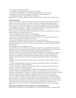 - me vdekjen e ndonjërit prej ortakëve;
- me dorëheqjen ose përjashtimin e një ortaku nga shoqëria;
- me likuidimi ose falimentimin e ndonjerit prej ortakëve që është person juridik;
- me kalimin e afatit të caktuar në marrëveshjen për themelimin e shoqërisë ose
- kur veprimtaria tregtare e shoqërisë bëhet e paligjshme.
Me vdekjen e një ortaku që është person fizik ose me likuidimin e cilitdo ortak që është person
719
E drejta ekonomike
juridik, e tërë pasuria e shoqërisë i nënshtrohet procedurës së përcaktuar me ligj për përcaktimin e
statusit ose për caktimin e pasurisë së ortakut të vdekur a të likuiduar. Përveç kësaj, ortakët e
mbetur në shoqëri mund të bien dakord që, në marrëveshje me gjykatën a me një administrues
tjetër të punëve ose të pasurisë së ortakut të vdekur ose të likuiduar, të themelojnë një shoqëri të
re. Me shpërbërjen (prishjen) e shoqërisë, ortakët gjithashtu mund të bien dakord për cedimin
(kalimin) e interesave pasurore të ortakut në pasurinë e shoqërisë.
Përveç rasteve kur parashikohet ndryshe në marrëveshjen e shoqërisë, konsiderohet se ortaku ka
dhënë dorëheqje nga shoqëria kolektive, kur:
- ortaku nuk paguan me kohë kontributin ndaj shoqërisë;
- ortaku informon ndonjë ortak tjetër se ai jep dorëheqje nga shoqëria;
- ortaku kërkon vullnetarisht mbrojtjen formale nga kreditoret e tij ose gjykohet i paaft për të
shlyer borxhet sipas ligjeve të falimentimit ne fuqi;
- ortaku që është shoqëri aksionare apo formë tjetër e korporatës likudohet.
Me shpërbërjen (prishjen) e shoqërisë kolektive nuk shuhen kërkesat (pretendimet) e kreditorëve
(si persona të tretë) ndaj ortakëve të kësaj shoqërie dhe as kërkesat e ortakëve (brenda shoqërisë)
ndaj njëri-tjetrit.
4.9. Likuidimi vullnetar i shoqërisë kolektive
Shoqëria kolektive mund të likuidohet me vullnetin e ortakëve të saj, përkatësisht me shumicë të
thjeshtë votash të tyre, po qe se në marrëveshje të shoqërisë nuk parashikohet ndryshe. Procedura
e likuidimit zbatohet në përputhje me dispozitat e ligjit në fuqi për falimentimin.
Sipas këtyre dispozitave, ortakët emërojnë si likuidues një person të tretë të painteresuar, po qe se
në marrëveshje të shoqërisë nuk parashikohet ndryshe. Ky likuidues merr titull mbi pasurinë e
shoqërisë, me qëllim që të zbatojë procedurën e likuidimit dhe merr të gjitha kompetencat e
ortakëve. Likuiduesi ka të drejtë të marrë në posedim të gjitha librat e llogarive dhe të dhënat e
shoqërisë.
Likuiduesi ka për detyrë që, brenda një afati prej njëzet e një ditësh, nga dita e emërimit të tij, të
vendosë:
- se a ishtë shoqëria praktikisht në gjendje të paguante, përkatësisht a kishte ajo aftësi paguese
në kohën kur ai filloi të verpojë si likuidues,
- se shitja e pasurive të shoqërisë a mund të sjellë të ardhura të mjaftushme për përmbushjen e
kërkesave të vlefshme të të gjithë kreditorëve.
Në qoftë se likuiduesi vlerëson paaftësinë e shoqërisë për të paguar, në kohën kur ai filloi të
veprojë si likuidues ose pamjaftueshmërinë e mjeteve, që do të fitoheshin nga shitja e pasurisë së
shoqërisë, për përmbushjen e kërkesave të vlefshme të të gjithë kreditorëve, ai do të fillojë menjëherë
procedurën e falimentimit në përputhje me Ligjin për falimentimin. Në qoftë se likuiduesi
nuk është në gjendje të marrë vendimet e sipërpërmendura ose nuk i merr ato brenda afatit të
caktuar prej njëzet e një ditësh, nga dita e emërimit të tij si likuidues, çështja e likuidimit i kalohet
për gjykim gjykatës kompetente ose organit tjetër kompetent për gjykimin e rasteve të falimentimit.
Ne rast se likuiduesi vlerëson se shoqëria është e aftë për të paguar në kohën kur ai filloi të veprojë
si likuidues ose që shitja e pasurisë së shoqërisë mund të nxjerrë fitime të mjaftushme për
përmbushjen e kërkesave të vlefshme të të gjithë kreditorëve, likuduesi, jo më vonë së tridhjetë
720
DORACAKU PËR PËRGATITJEN E PROVIMIT TË JURISPRUDENCËS
ditë pas ditës së emërimit të tij, do të publikojë në Gazetën Zyrtare të Kosovës, në gjuhën shqipe,
 
