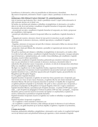 kontributeve të aksionarëve, ashtu siç parashikohet në dokumentet e themelimit.
Me statut të korporatës, aksionarëve mund t`u jepet e drejta e parablerjes së aksioneve shtesë (të
726
DORACAKU PËR PËRGATITJEN E PROVIMIT TË JURISPRUDENCËS
reja) të emetuera nga korporata. Kjo e drejtë e parablerjes mund t`u jepet vetëm aksionarëve të
cilët zotërojnë aksione me të drejtë vote.
Së bashku me njoftimin për mbajtjen e mbledhjes së përgjithshme të aksionarëve, në rendin e
ditës të së cilës do të jetë çështja e zmadhimit të kapitalit themeltar të korporatës, dërgohen
detyrimisht edhe këto informacione:
- arsyetimi për nevojën e zmadhimit të kapitalit themeltar të korporatës, me vlerën e propozuar
për zmadhimin e këtij kapitali;
- projekti për ndryshimet e statutit të korporatës lidhur me zmadhimin e kapitalit themeltar të
saj,
- shpjegimi për numrin e aksioneve shtesë (të reja) që do të emetohen ose për zmadhimin e
vlerës nominale të aksioneve ekzistuese, varësisht nga mënyra e zmadhimit të kapitalit
themeltar;
- llogaritja e aksioneve të emetuera më parë dhe të drejtat e aksionarëve lidhur me aksionet shtesë
(të reja) që do të emetohen dhe
- propozimi i datës për fillimin dhe mbarimin e periudhës së registrimit për aksionet shtesë (të
reja) të emetuara.
Në qoftë se njoftimet për mbajten e mbledhjes së përgjithshme të aksionarëve, në rendin e ditës
të së cilës ka hyrë edhe çështja e zmadhimit të kapitalit themeltar të korporatës, i mungon ndonjëra
nga informacionet e sipërpërmendura, çdo vendim i kësaj mbledhjeje, për zmadhimin e kapitalit
themeltar, mund të bëhet i pavlefshëm.
Menjëherë pas zmadhimit të kapitalit themeltar, përkatsisht pas emetimit të aksioneve shtesë (të
reja) ose pas ndryshimit të vlerës nominale të aksioneve ekzistuese, detyrimisht duhet të
ndryshohet dhe plotësohet statuti i korporatës, në tekstin e të cilit do të inkorporohen ndryshimet
lidhur me zmadhimin e kapitalit themeltar të saj.
Me ligjet ose rregulloret me të cilat rregullohen bankat, organizatat financiare ose ato të sigurimit
(të cilat organizohen si korporata) mund të parashikohet një procedurë tjetër për zmadhimin e
kapitalit themeltar të tyre, e ndryshme nga procdura për shoqëritë tregtare, që parashikohet me
Rregulloren për Shoqërite Tregtare.
6.6. Zvogëlimi i kapitalit themeltar
Kapitali themeltar i korporatës zvogëlohet në rastin kur vlera e pasurisë neto e korporatës, pas
vitit të dytë ose viteve të tjera vijuese financiare, zvogëlohet dhe bie nën vlerën minimale të kapitalit
themeltar fillestar. Me ketë rast korporata detyrohet të njoftojë ( të shpallë) dhe të rregjistrojë
zvogëlimin përkatës të kapitalit të saj themeltar. Në qoftë se vlera e pasurisë neto e korporatës, e
përcaktuar në përputhje me Rregulloren në fuqi për llogaritë, është më e vogël se minimumi i
kapitalit themeltar fillestar, i parashikuar për shoqëritë aksionare - të paktën 25.000 (njëzet e pesë
mijë) _ e për shoqëritë me përgjegjësi të kufizuar të paktën 2.500 (dy mijë e pesëqind) _, korporata
likuidohet, përveç rastit kur mund të investohet një kapital i ri i mjaftueshëm, të paktën në
masën e minimumit të parashikuar të kapitalit themeltar.
Kapitali themeltar i korporatës mund të zvogëlohet me vendim të mbledhjes së përgjithsme të
aksionarëve.
Kapitali themeltar i korporatës zvogëlohet:
- me zvogëlimin e vlerës nominale të aksioneve ose
- me zvogëlimin e numrit të aksioneve, duke tërhequr një pjesë të aksioneve të saj të mbetura.
Në qoftë se, me gjithë detyrimin që të njoftojë (shpallë) zvogëlimin e kapitalit të saj themeltar,
727
E drejta ekonomike
korporata, përkatësisht mbledhja e përgjithshme e aksionarëve nuk vendos të zvogëlojë këtë kapital
ose në një mënyrë tjetër nuk përmbush kërkesat për sigurimin e vlerës minimale të kapitalit
 