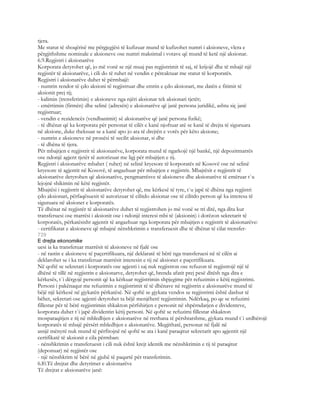 tjera.
Me statut të shoqërisë me përgjegjësi të kufizuar mund të kufizohet numri i aksioneve, vlera e
përgjithshme nominale e aksioneve ose numri maksimal i votave që mund të ketë një aksionar.
6.9.Regjistri i aksionarëve
Korporata detyrohet që, jo më vonë se një muaj pas regjistrimit të saj, të krijojë dhe të mbajë një
regjistër të aksionarëve, i cili do të ruhet në vendin e përcaktuar me statut të korporatës.
Regjistri i aksionarëve duhet të përmbajë:
- numrin rendor të çdo aksioni të regjistruar dhe emrin e çdo aksionari, me datën e fitimit të
aksionit prej tij;
- kalimin (trensferimin) e aksioneve nga njëri aksionar tek aksionari tjetër;
- emërtimin (firmën) dhe selinë (adresën) e aksionarëve që janë persona juridikë, ashtu siç janë
regjistruar;
- vendin e rezidencës (vendbanimit) së aksionarëve që janë persona fizikë;
- të dhënat që ka korporata për personat të cilët e kanë njoftuar atë se kanë të drejta të siguruara
në aksione, duke theksuar se a kanë apo jo ata të drejtën e votës për këto aksione;
- numrin e aksioneve në pronësi të secilit aksionar, si dhe
- të dhëna të tjera.
Për mbajtjen e regjistrit të aksionarëve, korporata mund të ngarkojë një bankë, një depozitmarrës
ose ndonjë agjent tjetër të autorizuar me ligj për mbajtjen e tij.
Regjistri i aksionarëve mbahet ( ruhet) në selinë kryesore të korporatës në Kosovë ose në selinë
kryesore të agjentit në Kosovë, të angazhuar për mbajtjen e regjistrit. Mbajtësit e regjistrit të
aksionarëve detyrohen që aksionarëve, pengmarrësve të aksioneve dhe aksionarëve të emëruar t`u
lejojnë shikimin në këtë regjistër.
Mbajtësi i regjistrit të aksionarëve detyrohet që, me kërkesë të tyre, t`u japë të dhëna nga regjistri
çdo aksionari, përfaqësuesit të autorizuar të cilitdo aksionar ose të cilitdo person që ka interesa të
siguruara në aksionet e korporatës.
Të dhënat në regjistër të aksionarëve duhet të regjistrohen jo më vonë se tri ditë, nga dita kur
transferuesi ose marrësi i aksionit ose i ndonjë interesi mbi të (aksionin) i dorëzon sekretarit të
korporatës, përkatësisht agjentit të angazhuar nga korporata për mbajtjen e regjistrit të aksionarëve:
- certifikatat e aksioneve që mbajnë nënshkrimin e transferuesit dhe të dhënat të cilat trensfer-
729
E drejta ekonomike
uesi ia ka transferuar marrësit të aksioneve në fjalë ose
- në rastin e aksioneve të paçertifikuara, një deklaratë të bërë nga transferuesi në të cilën ai
deklarohet se i ka transferuar marrësit interesin e tij në aksionet e paçertifikuara.
Në qoftë se sekretari i korporatës ose agjenti i saj nuk regjistron ose refuzon të regjistrojë një të
dhënë të tillë në regjistrin e aksionarve, detyrohet që, brenda afatit prej pesë ditësh nga dita e
kërkesës, t`i dërgojë personit që ka kërkuar regjistrimin shpjegime për refuzimin e këtij regjistrimi.
Personi i pakënaqur me refuzimin e regjistrimit të të dhënave në regjistrin e aksionarëve mund të
bëjë një kërkesë në gjykatën përkatësë. Në qoftë se gjykata vendos se regjistrimi është dashur të
bëhet, sekretari ose agjenti detyrohet ta bëjë menjëherë regjistrimin. Ndërkaq, po qe se refuzimi
fillestar për të bërë regjistrimin shkakton përfshirjen e personit në shpërndarjen e dividenteve,
korporata duhet t`i japë dividentin këtij personi. Në qoftë se refuzimi fillestar shkakton
mosparaqitjen e tij në mbledhjen e aksionarëve në rrethana të përshtatshme, gjykata mund t`i urdhërojë
korporatës të mbajë përsëri mbledhjen e aksionarëve. Megjithatë, personat në fjalë në
asnjë mënyrë nuk mund të përfitojnë në qoftë se ata i kanë paraqitur sekretarit apo agjentit një
certifikatë të aksionit e cila përmban:
- nënshkrimin e transferuesit i cili nuk është krejt identik me nënshkrimin e tij të paraqitur
(deponuar) në regjistër ose
- një nënshkrim të bërë në gjuhë të paqartë për transferimin.
6.l0.Të drejtat dhe detyrimet e aksionarëve
Të drejtat e aksionarëve janë:
 
