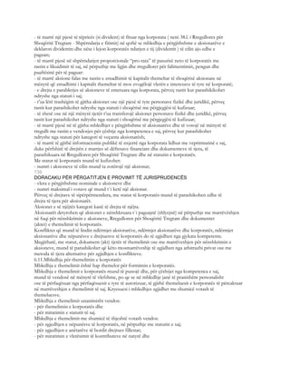 - të marrë një pjesë të tëpricës (si divident) të fituar nga korporata ( neni 38.l. i Rregullores për
Shoqëritë Tregtare - Shpërndarja e fitimit) në qoftë se mbledhja e përgjithshme e aksionarëve e
deklaron dividentin dhe nëse i lejon korporatës ndarjen e tij (dividentit ) të cilin ajo edhe e
paguan;
- të marrë pjesë në shpërndarjen proporcionale “pro-rata” të pasurisë neto të korporatës me
rastin e likuidimit të saj, në përputhje me ligjin dhe rregulloret për falimentimin, pengun dhe
paaftësinë për të paguar:
- të marrë aksione falas me rastin e zmadhimit të kapitalit themeltar të shoqërisë aksionare në
mënyrë që zmadhimi i kapitalit themeltar të mos zvogëlojë vlerën e interesave të tyre në korporatë;
- e drejta e parablerjes së aksioneve të emetuara nga korporata, përveç rastit kur parashikikohet
ndryshe nga statuti i saj;
- t’ua lërë trashëgim të gjitha aksionet ose një pjesë të tyre personave fizikë dhe juridikë, përveç
rastit kur parashikohet ndryshe nga statuti i shoqërisë me përgjegjësi të kufizuar;
- të shesë ose në një mënyrë tjetër t’ua transferojë aksionet personave fizikë dhe juridikë, përveç
rastit kur parashikohet ndryshe nga statuti i shoqërisë me përgjegjësi të kufizuar;
- të marrë pjesë në të gjitha mbledhjet e përgjithshme të aksionarëve dhe të votojë në mënyrë të
rregullt me rastin e vendosjes për çështje nga kompetenca e saj, përveç kur parashikohet
ndryshe nga statuti për kategori të veçanta aksionarësh;
- të marrë të gjithë informacionin publikë të nxjerrë nga korporata lidhur me veprimtarinë e saj,
duke përfshirë të drejtën e marrjes së dëftesave financiare dhe dokumenteve të tjera, të
parashikuara në Rregulloren për Shoqëritë Tregtare dhe në statutin e korporatës.
Me statut të korporatës mund të kufizohet:
- numri i aksioneve të cilin mund ta zotërojë një aksionar;
730
DORACAKU PËR PËRGATITJEN E PROVIMIT TË JURISPRUDENCËS
- vlera e përgjithshme nominale e aksioneve dhe
- numri maksimal i votave që mund t`i ketë një aksionar.
Përveç të drejtave të sipërpërmendura, me statut të korporatës mund të parashikohen edhe të
drejta të tjera për aksionarët.
Aksionet e së njëjtës kategori kanë të drejta të njëjta.
Aksionarët detyrohen që aksionet e nënshkruara t`i paguajnë (shlyejnë) në përputhje me marrëvëshjen
në fuqi për nënshkrimin e aksioneve, Rregulloren për Shoqëritë Tregtare dhe dokumentet
(aktet) e themelimit të korporatës.
Konfliktet që mund të lindin ndërmjet aksiorarëve, ndërmjet aksionarëve dhe korporatës, ndërmjet
aksionarëve dhe nëpunësve e drejtuesve të korporatës do të zgjidhen nga gjykata kompetente.
Megjithatë, me statut, dokument (akt) tjetër të themelimit ose me marrëveshjen për nënshkrimin e
aksioneve, mund të parashikohet që këto mosmarrëveshje të zgjidhen nga arbitrazhi privat ose me
metoda të tjera alternative për zgjidhjen e konflikteve.
6.11.Mbledhja për themelimin e korporatës
Mbledhja e themelimit është hap themelor për formimin e korporatës.
Mbledhja e themelimit e korporatës mund të punojë dhe, për çështjet nga kompetenca e saj,
mund të vendosë në mënyrë të vlefshme, po qe se në mbledhje janë të pranishëm personalisht
ose të përfaqësuar nga përfaqësuesit e tyre të autorizuar, të gjithë themeluesit e korporatës të përcaktuar
në marrëveshjen e themelimit të saj. Kryesuesi i mbledhjes zgjidhet me shumicë votash të
themeluesve.
Mbledhja e themelimit unanimisht vendos:
- për themelimin e korporatës dhe
- për miratimin e statutit të saj.
Mbledhja e themelimit me shumicë të thjeshtë votash vendos:
- për zgjedhjen e nëpunësve të korporatës, në përputhje me statutin e saj;
- për zgjedhjen e anëtarëve të bordit drejtues fillestar;
- për miratimin e vlerësimit të kontributeve në natyrë dhe
 