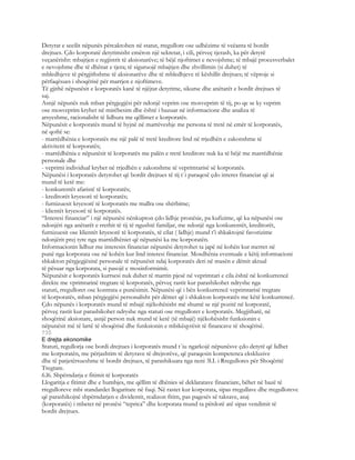 Detyrat e secilit nëpunës përcaktohen në statut, rregullore ose udhëzime të veëanta të bordit
drejtues. Çdo korporatë detyrimisht emëron një sekretar, i cili, përveç tjerash, ka për detyrë
veçanërisht: mbajtjen e regjistrit të aksionarëve; të bëjë njoftimet e nevojshme; të mbajë procesverbalet
e nevojshme dhe të dhënat e tjera; të siguruojë mbajtjen dhe zhvillimin (si duhet) të
mbledhjeve të përgjithshme të aksionarëve dhe të mbledhjeve të këshillit drejtues; të vëproje si
përfaqësues i shoqërisë për marrjen e njoftimeve.
Të gjithë nëpunësit e korporatës kanë të njëjtat detyrime, sikurse dhe anëtarët e bordit drejtues të
saj.
Asnjë nëpunës nuk mban përgjegjësi për ndonjë veprim ose mosveprim të tij, po qe se ky veprim
ose mosveprim kryhet në mirëbesim dhe është i bazuar në informacione dhe analiza të
arsyeshme, racionalisht të lidhura me qëllimet e korporatës.
Nëpunësit e korporatës mund të hyjnë në marrëveshje me persona të tretë në emër të korporatës,
në qoftë se:
- marrëdhënia e korporatës me një palë të tretë kreditore lind në rrjedhën e zakonshme të
aktivitetit të korporatës;
- marrëdhënia e nëpunësit të korporatës me palën e tretë kreditore nuk ka të bëjë me marrëdhënie
personale dhe
- veprimi individual kryhet në rrjedhën e zakonshme të veprimtarisë së korporatës.
Nëpunësi i korporatës detyrohet që bordit drejtues të tij t`i paraqesë çdo interes financiar që ai
mund të ketë me:
- konkurentët afaristë të korporatës;
- kreditorët kryesorë të korporatës;
- furnizuesit kryesorë të korporatës me mallra ose shërbime;
- klientët kryesorë të korporatës.
“Interesi financiar” i një nëpunësi nënkupton çdo lidhje pronësie, pa kufizime, që ka nëpunësi ose
ndonjëri nga anëtarët e rrethit të tij të ngushtë familjar, me ndonjë nga konkurentët, kreditorët,
furnizuesit ose klientët kryesorë të korporatës, të cilat ( lidhje) mund t’i shkaktojnë favorizime
ndonjërit prej tyre nga marrëdhëniet që nëpunësi ka me korporatën.
Informacionin lidhur me interesin financiar nëpunësi detyrohet ta japë në kohën kur merret në
punë nga korporata ose në kohën kur lind interesi financiar. Mosdhënia eventuale e këtij informacioni
shkakton përgjegjësinë personale të nëpunësit ndaj korporatës deri në masën e dëmit aktual
të pësuar nga korporata, si pasojë e mosinformimit.
Nëpunësit e korporatës kurrsesi nuk duhet të marrin pjesë në veprimtari e cila është në konkurrencë
direkte me vprimtarinë tregtare të korporatës, përveç rastit kur parashikohet ndryshe nga
statuti, rregulloret ose kontrata e punësimit. Nëpunësi që i bën konkurrencë veprimtarisë tregtare
të korporatës, mban përgjegjësi personalisht për dëmet që i shkakton korporatës me këtë konkurrencë.
Çdo nëpunës i korporatës mund të mbajë njëkohësisht më shumë se një pozitë në korporatë,
përveç rastit kur parashikohet ndryshe nga statuti ose rregulloret e korporatës. Megjithatë, në
shoqërinë aksionare, asnjë person nuk mund të ketë (të mbajë) njëkohësisht funksionin e
nëpunësit më të lartë të shoqërisë dhe funksionin e mbikëqyrësit të financave të shoqërisë.
735
E drejta ekonomike
Statuti, regullorja ose bordi drejtues i korporatës mund t`iu ngarkojë nëpunësve çdo detyrë që lidhet
me korporatën, me përjashtim të detyrave të drejtorëve, që paraqesin kompetenca ekskluzive
dhe të patjetërsueshme të bordit drejtues, të parashikuara nga neni 3l.I. i Rregullores për Shoqëritë
Tregtare.
6.l6. Shpërndarja e fitimit të korporatës
Llogaritja e fitimit dhe e humbjes, me qëllim të dhënies së deklaratave financiare, bëhet në bazë të
rregulloreve mbi standardet llogaritare në fuqi. Në rastet kur korporata, sipas rregullave dhe rregulloreve
që parashikojnë shpërndarjen e dividentit, realizon fitim, pas pagesës së taksave, asaj
(korporatës) i mbetet në pronësi “teprica” dhe korporata mund ta përdorë atë sipas vendimit të
bordit drejtues.
 