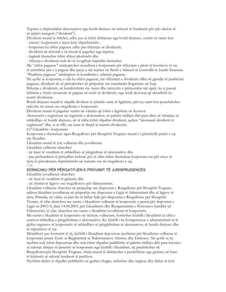 Teprica u shpërndahet aksionarëve nga bordi drejtues në mënyrë të barabartë për çdo aksion të
së njëjtës kategori (“dividenti”).
Dividenti mund të shlyhet, edhe pse ai është deklaruar nga bordi drejtues, vetëm në rastet kur:
- statuti i korporatës e lejon këtë shprehimisht ;
- korporata ka aftësi paguese edhe pas shlyerjes së dividentit;
- dividenti në tërësinë e tij mund të paguhet nga teprica;
- kapitali themeltar është shlyer plotësisht dhe
- shlyerja e dividentit nuk do të zvogëlojë kapitalin themeltar.
Me “aftësi paguese” nënkuptohet mundësia e korporatës për shlyerjen e plotë të borxheve të saj
të arritshme për t`u paguar dhe pasja e një teprice në fletën e bilancit të kontrollit të fundit financiar.
“Paaftësia paguese” nënkupton të kundërtën e aftësisë paguese.
Në qoftë se korporata, e cila ka aftësi paguese, me shlyerjen e dividentit sillet në gjendje të paaftësisë
paguese, dividenti do të përcaktohet në përputhje me standardet llogaritare në fuqi.
Shlyerja e dividentit, në kundërshtim me rastet dhe mënyrën e përmendur më sipër, ka si pasojë
kthimin e vlerës monetare të paguar në emër të dividentit, nga secili aksionar që aktualisht ka
marrë dividentin.
Bordi drejtues mund të shpallë divident të çfarëdo sasie të ligjshme, përveç rastit kur parashikohet
ndryshe në statut ose rregulloret e korporatës.
Dividenti mund të paguhet vetëm në valutën që është e ligjshme në Kosovë.
Aksionarët e regjistruar në regjistrin e aksionarëve, të paktën tridhjet ditë para ditës së mbajtjes së
mbledhjes së bordit drejtues, në të cilën është shpallur dividenti, quhen “aksionarë dividenti të
regjistruar” dhe, si të tillë, ata kanë të drejtë të marrin dividentin.
6.l7.Likuidimi i korporatës
Korporata e themeluar sipas Rregullores për Shoqëritë Tregtare mund t`i përmbyllë punët e saj
me likuidim.
Likuidimi mund të jetë vullnetar dhe jovullnetar.
Likuidimi vullnetar zbatohet:
- në bazë të vendimit të mbledhjes së përgjishme të aksionarëve dhe
- pas përfundimit të përiudhës kohore për të cilën është themeluar korporata ose për arsye të
tjera të përcaktuara shprehimisht në statutin ose në rregulloret e saj.
736
DORACAKU PËR PËRGATITJEN E PROVIMIT TË JURISPRUDENCËS
Likuidimi jovullnetar zbatohet:
- në bazë të vendimit të gjykatës dhe
- në zbatim të ligjeve ose rregulloreve për falimentimin.
Likuidimi vullnetar zbatohet në përputhje me dispozitat e Rregullores për Shoqëriit Tregtare,
ndërsa likuidimi jovullnetar në përputhje me dispozitat e Ligjit të falimentimit dhe të ligjeve të
tjera. Prandaj, në vijim, së pari do të bëhet fjalë për dispozitat e Rregullores për Shoqëritë
Tretare, të cilat zbatohen me rastin e likuidimit vullnetar të korporatës e pastaj për dispozitat e
Ligjit nr.2003/4, datë 14.04.2003, për Likuidimin dhe Riorganizimin e Personave Juridikë në
Falimentim, të cilat zbatohen me rastin e likuidimit jovullnetar të korporatës.
Me rastin e likudimit të korporatës në mënyre vullnetare, formohet këshilli i likuidimit të cilin e
emëron mbledhja e përgjithshme e aksionarëve. Ky këshill i ka kompetencat e administrimit të të
gjitha organeve të korporatës: të mbledhjes së përgjithshme të aksionareve, të bordit drejtues dhe
të nëpunësve të saj.
Mënjëherë pas formimit të tij, këshilli i likuidimit depoziton njoftimin për likuidimin vullnetar të
korporatës pranë Zyrës se Regjistrimit të Ndërmarrjeve Afariste dhe Emërave. Në qoftë se ky
njoftim nuk është depozituar dhe nuk është shpallur publikisht të paktën tridhjet ditë para kryerjes
së ndonjë shitjeje të pasurisë së korporatës nga këshilli i likuidimit, siç prashikohet në
Rregulloren për Shoqëritë Tregtare, shitja mund të deklarohet e pavlefshme nga gjykata, në baze
të kërkesës së ndonjë kreditori të pashlyer.
Njoftimi duhet të shpallet publikisht në gjuhën shqipe, sërbishte dhe angleze dhe duhet të ketë
 