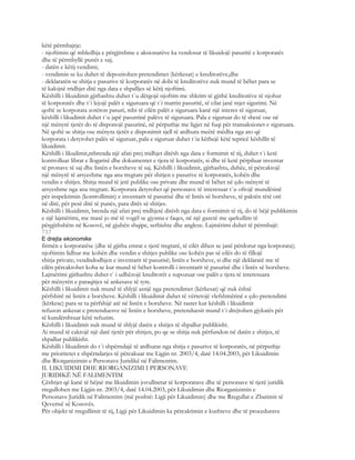 këtë përmbajtje:
- njoftimin që mbledhja e përgjitshme e aksionarëve ka vendosur të likuidojë pasuritë e korporatës
dhe të përmbyllë punët e saj;
- datën e këtij vendimi;
- vendimin se ku duhet të depozitohen pretendimet (kërkesat) e kreditorëve,dhe
- deklaratën se shitja e pasurive të korporatës në dobi të kreditorëve nuk mund të bëhet para se
të kalojnë tridhjet ditë nga data e shpalljes së këtij njoftimi.
Këshilli i likuidimit gjithashtu duhet t`u dërgojë njoftim me shkrim të gjithë kreditorëve të njohur
të korporatës dhe t`i lejojë palët e siguruara që t`i marrin pasuritë, të cilat janë mjet sigurimi. Në
qoftë se korporata zotëron pasuri, mbi të cilën palët e siguruara kanë një interes të siguruar,
këshilli i likudimit duhet t`u japë pasurrinë palëve të siguruara. Pala e siguruar do të shesë ose në
një mënyrë tjetër do të disponojë pasurinë, në përputhje me ligjet në fuqi për transaksionet e siguruara.
Në qoftë se shitja ose mënyra tjetër e disponimit sjell të ardhura meëtë mëdha nga ato që
korporata i detyrohet palës së siguruar, pala e siguruar duhet t`ia këthejë këtë tepricë këshillit të
likuidimit.
Këshilli i likudimit,mbrenda një afati prej tridhjet ditësh nga data e formimit të tij, duhet t`i ketë
kontrolluar librat e llogarisë dhe dokumentet e tjera të korporatës, si dhe të ketë përpiluar inventar
të pronave të saj dhe listën e borxheve të saj. Këshilli i likuidimit, gjithashtu, duhëe, të përcaktojë
një mënyrë të arsyeshme nga ana tregtare për shitjen e pasurive të korporatës, kohën dhe
vendin e shitjes. Shitja mund të jetë publike ose private dhe mund të bëhet në çdo mënyrë të
arsyeshme nga ana tregtare. Korporata detyrohet që personave të interesuar t`u ofrojë mundësinë
për inspektimin (kontrollimin) e inventarit të pasurisë dhe të listës së borxheve, të paktën tëtë orë
në ditë, për pesë ditë të punës, para ditës së shitjes.
Këshilli i likuidimit, brenda një afati prej tridhjetë ditësh nga data e formimit të tij, do të bëjë publikimin
e një lajmërimi, me masë jo më të vogël se gjysma e faqes, në një gazetë me qarkullim të
përgjithshëm në Kosovë, në gjuhën shqipe, serbishte dhe angleze. Lajmërimi duhet të përmbajë:
737
E drejta ekonomike
firmën e korporatëse (dhe të gjitha emrat e tjerë tregtarë, të cilët dihen se janë përdorur nga korporata);
njoftimin lidhur me kohën dhe vendin e shitjes publike ose kohën pas së cilës do të fillojë
shitja private; vendndodhjen e inventarit të pasurisë; listën e borxheve, si dhe një deklaratë me të
cilën përcaktohet koha se kur mund të bëhet kontrolli i inventarit të pasurisë dhe i listës së borxheve.
Lajmërimi gjithashtu duhet t` i udhëzojë kreditorët e supozuar ose palët e tjera të interesuara
për mënyrën e paraqitjes së ankesave të tyre.
Këshilli i likuidimit nuk mund të shlyjë asnjë nga pretendimet (kërkesat) që nuk është
përfshirë në listën e borxheve. Këshilli i likuidimit duhet të vërtetojë vlefshmërinë e çdo pretendimi
(kërkese) para se ta përfshijë atë në listën e borxheve. Në rastet kur këshilli i likuidimit
refuzon ankesat e pretenduesve në listën e borxheve, pretenduesit mund t`i drejtohen gjykatës për
të kundërshtuar këtë refuzim.
Këshilli i likuidimit nuk mund të shlyjë datën e shitjes të shpallur publikisht.
Ai mund të caktojë një datë tjetër për shitjen, po qe se shitja nuk përfundon në datën e shitjes, të
shpallur publikisht.
Këshilli i likuidimit do t`i shpërndajë të ardhurat nga shitja e pasurive të korporatës, në përputhje
me prioritetet e shpërndarjes të përcakuar me Ligjin nr. 2003/4, datë 14.04.2003, për Likuidimin
dhe Riorganizimin e Personave Juridikë në Falimentim.
II. LIKUIDIMI DHE RIORGANIZIMI I PERSONAVE
JURIDIKË NË FALIMENTIM
Çështjet që kanë të bëjnë me likuidimin jovullnetar të korporatave dhe të personave të tjerë juridik
rregullohen me Ligjin nr. 2003/4, datë 14.04.2003, për Likuidimin dhe Riorganizimin e
Personave Juridik në Falimentim (më poshtë: Ligji për Likuidimin) dhe me Rregullat e Zbatimit të
Qeverisë së Kosovës.
Për objekt të rregullimit të tij, Ligji për Likuidimin ka përcaktimin e kushteve dhe të procedurave
 