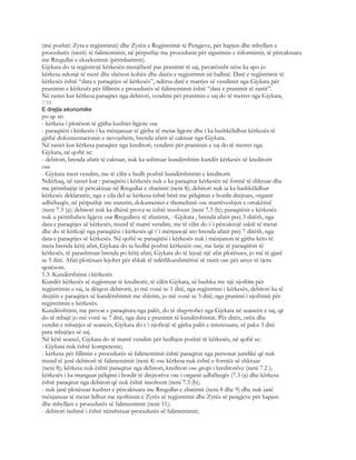 (më poshtë: Zyra e regjistrimit) dhe Zyrën e Regjistrimit të Pengjeve, për hapjen dhe mbylljen e
procedurës (rastit) të falimentimit, në përputhje me procedurat për sigurimin e informimit, të përcaktuara
me Rregullat e ekzekutimit (përmbarimit).
Gjykata do ta regjistrojë kërkesën menjëherë pas pranimit të saj, pavarësisht nëse ka apo jo
kërkesa ndonjë të metë dhe shënon kohën dhe datën e regjistrimit në ballinë. Datë e regjistrimit të
kërkesës është “data e paraqitjes së kërkesës”, ndërsa datë e marrjes së vendimit nga Gjykata për
pranimin e kërkesës për fillimin e procedurës së falimentimit është “data e pranimit të rastit”.
Në rastet kur kërkesa paraqitet nga debitori, vendimi për pranimin e saj do të merret nga Gjykata,
739
E drejta ekonomike
po qe se:
- kërkesa i plotëson të gjitha kushtet ligjore ose
- paraqitësi i kërkesës i ka mënjanuar të gjitha të metat ligjore dhe i ka bashkëlidhur kërkesës të
gjithë dokumentacionin e nevojshëm, brenda afatit të caktuar nga Gjykata.
Në rastet kur kërkesa paraqitet nga kreditori, vendimi për pranimin e saj do të merret nga
Gjykata, në qoftë se:
- debitori, brenda afatit të caktuar, nuk ka ushtruar kundërshtim kundër kërkesës së kreditorit
ose
- Gjykata merr vendim, me të cilin e hedh poshtë kundërshtimin e kreditorit.
Ndërkaq, në rastet kur : paraqitësi i kërkesës nuk e ka paraqitur kërkesën në formë të shkruar dhe
me përmbajtje të përcaktuar në Rregullat e zbatimit (neni 8); debitori nuk ia ka bashkëlidhur
kërkesës deklaratën, nga e cila del se kërkesa është bërë me pëlqimin e bordit drejtues, organit
udhëheqës, në përputhje me statutin, dokumentet e themelimit ose marrëveshjen e ortakërisë
(neni 7.3 (a); debitori nuk ka dhënë prova se është insolvent (neni 7.3 (b); paraqitësit e kërkesës
nuk u përmbahen ligjeve ose Rregullave të zbatimit, - Gjykata , brenda afatit prej 3 ditësh, nga
data e paraqitjes së kërkesës, mund të marrë vendim, me të cilin do t`i përcaktojë saktë të metat
dhe do të kërkojë nga paraqitësi i kërkesës që t`i mënjanojë ato brenda afatit prej 7 ditësh, nga
data e paraqitjes së kërkesës. Në qoftë se paraqitësi i kërkesës nuk i mënjanon të gjitha këto të
meta brenda këtij afati, Gjykata do ta hedhë poshtë kërkesën ose, me lutje të paraqitësit të
kërkesës, të parashtruar brenda po këtij afati, Gjykata do të lejojë një afat plotësues, jo më të gjatë
se 5 ditë. Afati plotësues lejohet për shkak të ndërlikueshmërisë së rastit ose për arsye të tjera
qenësore.
1.3. Kundërshtimi i kërkesës
Kundër kërkesës së regjistruar të kreditorit, të cilën Gjykata, së bashku me një njoftim për
regjistrimin e saj, ia dërgon debitorit, jo më vonë se 1 ditë, nga regjistrimi i kërkesës, debitori ka të
drejtën e paraqitjes së kundërshtimit me shkrim, jo më vonë se 5 ditë, nga pranimi i njoftimit për
regjistrimin e kërkesës.
Kundërshtimi, me provat e paraqitura nga palët, do të shqyrtohet nga Gjykata në seancën e saj, që
do të mbajë jo më vonë se 7 ditë, nga data e pranimit të kundërshtimit. Për ditën, orën dhe
vendin e mbajtjes së seancës, Gjykata do t`i njoftojë të gjitha palët e interesuara, së paku 3 ditë
para mbajtjes së saj.
Në këtë seancë, Gjykata do të marrë vendim për hedhjen poshtë të kërkesës, në qoftë se:
- Gjykata nuk është kompetente;
- kërkesa për fillimin e procedurës së falimentimit është paraqitur nga personat juridikë që nuk
mund të jenë debitorë të falimentimit (neni 4) ose kërkesa nuk është e formës së shkruar
(neni 8); kërkesa nuk është paraqitur nga debitori, kreditori ose grupi i kreditorëve (neni 7.2 );
kërkesës i ka munguar pëlqimi i bordit të drejtorëve ose i organit udhëheqës (7.3 (a) dhe kërkesa
është paraqitur nga debitori që nuk është insolvent (neni 7.3 (b);
- nuk janë plotësuar kushtet e përcaktuara me Rregullat e zbatimit (neni 8 dhe 9) dhe nuk janë
mënjanuar të metat lidhur me njoftimin e Zyrës së regjistrimit dhe Zyrës së pengjeve për hapjen
dhe mbylljen e procedurës së falimentimit (neni 11);
- debitori tashmë i është nënshtruar procedurës së falimentimit;
 