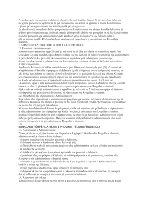 Procedura për riorganizim të debitorit shndërrohet në likuidim (kreu i 9) në rastet kur debitori,
me gjithë paraqitjen e qëllimit të tij për riorganizim, nuk është në gjendje të marrë konfirmimin
e planit për riorganizim ose kur është i paaftë për riorganizim.
Ky shndërrim i procedurës bëhet pas paraqitjes së kundërshtimit me shkrim kundër deklarimit të
qëllimit për riorganizim nga debitori, brenda afatit prej 15 ditësh pas paraqitjes së tij. Ky kundërshtim
mund të paraqitet nga administratori, çdo kreditor, grupi i kreditorve ose personi tjetër i
cilli ka interes juridik. Për kundërshtim vendoset në procedurën e parashikuar me Rregullat e
zbatimit.
2. ADMINISTRATORI DHE BORDI I KREDITORËVE
2.1 Emërimi i Administratorit
Administratori emërohet nga Gjykata, jo më vonë se dy ditë pas datës së pranimit të rastit. Para
kësaj date Gjykata mundet, sipas detyrës zyrtare ose me kërkesë të palëve, të emërojë një administrator
të përkohëshëm, kur për këtë ekziston nevoja e ngutshme për mbrojtjen e pasurisë nga
dëmet ose disponimet e palejueshme ose kur ekzistojnë rrethana të tjera që kërkojnë një emërim
të tillë të ngutshëm.
Kreditorët, kërkesat e të cilëve arrijnë shumën prej 60 ose më shumë për qind (%) të shumës së
përgjithëshme të borxhit të papaguar të debitorit (qoftë të siguruar ose të pasiguruar) munden, në
çdo kohë, para fillimit të seancës së parë të kreditorëve, t`i paraqesin kërkesë me shkrim Gjykatës
për zëvëndësimin e administratorit të parë me një administrator të zgjedhur nga ata (kreditorët)
me kusht që administratori t`i plotësojë kushtet e parashikuara me nenin 18 të Ligjit për
Likuidimin, sipas të cilit administratori duhet të jetë kompetent, person i ndershëm dhe pa konflikt
interesi, si dhe t`i plotësojë kualifikimet e veçanta të përcaktuara me Rregullat e zbatimit.
Gjykata do ta emërojë administratorin e zgjedhur, jo më vonë se 2 ditë pas paraqitjes së kërkesës,
në përputhje me procedurat e licencimit, të përcaktuara me Rregullat e zbatimit.
2.2. Shpërblimi dhe shpenzimet e Administratorit
Shpërblimi dhe shpenzimet e administratorit paguhen nga burimet në para të debitorit ose nga të
ardhurat e realizuara me shitjen e pasurisë së tij, duke respektuar rendin e përparësisë, të përcaktuar
me nenin 66 të Ligjit për Likuidimin.
Në rastet kur debitori nuk ka ose ka pak pasuri, e cila nuk mjafton për përballimin e shpenzimeve
të tilla, administratori do të paguhet nga fondi i veçantë, i përcaktuar me Rregullat e zbatimit.
Shuma e shpërblimit duhet te jetë e mjaftueshme, në mënyrë që funksioni i administratorit të jetë
tërheqës për personat kompetent. Mënyra e caktimit të shpërblimit të administratorit dhe afatet
kohore të pagesës së tij përcaktohen me Rregullat e zbatimit.
742
DORACAKU PËR PËRGATITJEN E PROVIMIT TË JURISPRUDENCËS
2.3. Autorizimet e Administratorit
Përveç të drejtave, të përcaktuara me dispozitat e Ligjit për Likuidim dhe Rregullat e zbatimit,
administratori ka sidomos këto të drejta:
- të marrë menjëherë në posedim pasurinë e debitorit;
- të thërrasë seancen e kreditorve dhe ta kryesojë atë;
- të fillojë dhe të vazhojë procedurat gjyqësore dhe administrative që kanë të bëjnë me realizimin
e të drejtave të debitorit;
- të shërbejë si përfaqësues i autorizuar zyrtarisht me pasurinë e debitorit;
- të punësojë dhe, me pëlqim të Gjykatës, të mbikëqyrë punën e të punësuarve, vartësve dhe
ekspertëve për administrimin e drejtë të rastit;
- të mbyllë llogarinë bankare të debitorit dhe të hapë llogarinë e veçantë të falimentimit në
bankën e lejuar nga Gjykata;
- të bëjë pagesën e kreditorëve, sipas kërkesave të miratuara, dhe
- të detyrojë debitorin apo përfaqësuesin e caktuar të menaxhmentit të debitorëve, të paraqitet
dhe të ndihmojë në marrjen e inventarit të pasurisë së debitorit.
2.4. Raportimi për shkaqe
Administratori ka për detyrë ta rrisë vlerën e pasurisë, ta mirëmbajë dhe ta mbrojë atë, të kryejë
 