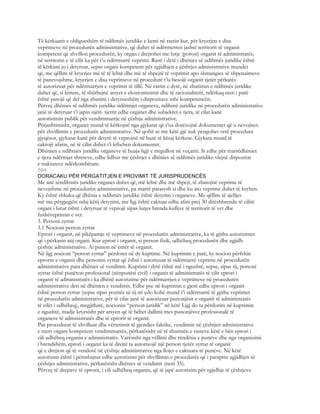 Të kërkuarit e obligueshëm të ndihmës juridike e kemi në rastin kur, për kryerjen e disa
veprimeve në procedurën administrative, që duhet të ndërmerren jashtë territorit të organit
kompetent që zhvillon procedurën, ky organ i drejtohet me lutje (porosi) organit të administratës,
në territorin e të cilit ka për t’u ndërmarrë veprimi. Rasti i dytë i dhënies së ndihmës juridike është
të kërkimi jo i detyruar, sepse organi kompetent për zgjidhjen e çështjes administrative mundet
që, me qëllim të kryerjes më të të lehtë dhe më të shpejtë të veprimit apo shmangies së shpenzimeve
të panevojshme, kryerjen e disa veprimeve në procedurë t’ia besojë organit tjetër përkatës
të autorizuar për ndërmarrjen e veprimit të tillë. Në rastin e dytë, në zbatimin e ndihmës juridike
duhet që, si kritere, të shërbejnë arsyet e ekonomizimit dhe të racionalitetit, ndërkaq rasti i parë
është pasojë që del nga zbatimi i detyrueshëm i dispozitave mbi kompetencën.
Përveç dhënies së ndihmës juridike ndërmjet organeve, ndihmë juridike në procedurën administrative
janë të detyruar t’i japin njëri- tjetrit edhe organet dhe subjektet e tjera, të cilat kanë
autorizimin publik për vendimmarrje në çështje administrative.
Përjashtimisht, organet mund të kërkojnë nga gjykatat që t’ua dorëzojnë dokumentet që u nevojiten
për zhvillimin e procedurës administrative. Në qoftë se me këtë gjë nuk pengohet vetë procedura
gjyqësor, gjykatat kanë për detyrë të veprojnë në bazë të kësaj kërkese. Gjykata mund të
caktojë afatin, në të cilin duhet t’i kthehen dokumentet.
Dhënien e ndihmës juridike organeve të huaja ligji e rregullon në veçanti. Si edhe për marrëdhëniet
e tjera ndërmjet shteteve, edhe lidhur me çështjet e dhënies së ndihmës juridike vlejnë dispozitat
e traktateve ndërkombëtare.
594
DORACAKU PËR PËRGATITJEN E PROVIMIT TË JURISPRUDENCËS
Me anë tëndihmës juridike organet duhet që, më lehtë dhe më shpejt, të zbatojnë veprime të
nevojshme në procedurën administrative, pa marrë parasysh si dhe ku ato veprime duhet të kryhen.
Ky është shkaku që dhënia e ndihmës juridike është detyrim i organeve. Me qëllim të sjelljes
më me përgjegjësi ndaj këtij detyrimi, me ligj është caktuar edhe afati prej 30 ditëshbrenda të cilitë
organi i lutur është i detyruar të veprojë sipas lutjes brenda kufijve të territorit të vet dhe
fushëveprimin e vet.
3. Personi zyrtar
3.1 Nocioni person zyrtar
Eprori i organit, në pikëpamje të veprimeve në procedurën administrative, ka të gjitha autorizimet
që i përkasin atij organi. Kur eprori i organit, si person fizik, udhëheq procedurën dhe zgjidh
çështje administrative. Ai punon në emër të organit.
Në ligj nocioni “person zyrtar” përdoret në dy kuptime. Në kuptimin e parë, ky nocion përfshin
eprorin e organit dhe personin zyrtar që është i autorizuar të ndërmarrë veprime në procedurën
administrative para dhënies së vendimit. Kuptimi i dytë është më i ngushtë, sepse, sipas tij, personi
zyrtar është punëtori profesional (nënpunësi civil) i organit të administratës të cilit eprori i
organit të administratës i ka dhënë autorizime për ndërmarrjen e veprimeve në procedurën
administrative deri në dhënien e vendimit. Edhe pse në kuptimin e gjerë edhe eprori i organit
është person zyrtar (sepse sipas pozitës së tij në çdo kohë mund t’i ndërmarrë të gjitha veprimet
në procedurën administrative, për të cilat janë të autorizuar punonjësit e organit të administratës
të cilët i udhëheq), megjithatë, nocionin “person juridik” në këtë Ligj do ta përdorim në kuptimin
e ngushtë, madje kryesisht për arsyen që të bëhet dallimi mes punonjësve profesionalë të
organeve të administratës dhe të eprorit të organit.
Pas procedurat të zhvilluar dhe vërtetimit të gjendjes faktike, vendimin në çështjen administrative
e merr organi kompetent vendimmarrës, përkatësisht në të shumtën e rasteve këtë e bën eprori i
cili udhëheq organin e administratës. Varësisht nga vëllimi dhe rëndësia e punëve dhe nga organizimi
i brendshëm, eprori i organit ka të drejtë ta autorizojë një person tjetër zyrtar të organit
që e drejton që të vendosë në çështje administrative nga llojet e caktuara të punëve. Në këtë
autorizim është i përmbajtur edhe autorizimi për zhvillimin e procedurës që i paraprin zgjidhjes së
çështjes administrative, përkatësisht dhënies së vendimit (neni 35).
Përveç të drejtave të eprorit, i cili udhëheq organin, që të japë autorizim për zgjidhje të çështjeve
 