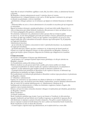 shpejt dhe në mënyrë të bindshme zgjidhjen e rastit, dhe, kur është e duhur, ta administrojë biznesin
e pasurinë.
Me Rregullat e zbatimit administratorit mund t`i caktohen detyra të veçanta.
Administratori do t`i dërgojë Gjykatës, jo më vonë se 30 ditë nga data e emërimit të tij, një raport
të shkurtër me përmbajtje, e cila do të përfshijë:
- përshkrimin e shkaqeve primare ose të rrethanave që shpijnë në vështirësi financiare të debitorit
dhe
- deklaratën lidhur me atë se a beson administratori se ka mundësi të arsyeshme për një riorganizim
të suksesshëm.
Raporti ka karakter informativ, prandaj përfundimet e tij nuk kanë efekt juridik. Raporti do t`u
vihet në dispozicion për shikim debitorit, kreditorëve dhe personave të tjerë, me kerkesë të tyre.
2.5. Statusi, përgjegjësia dhe garancia e administratorit
Në ushtrimin e funksionit të tij, administratori është i pavarur dhe ka të drejtë të padisë
në emër të tij. Ai nuk mban përgjegjësi personale për humbjet e krijuara, përkatësisht për pasojat
ose dëmet që dalin nga vendimet e marra ose nga veprimet a mosveprimet e tij, po qe se ai ka
treguar kujdes dhe zell të zakonshëm në kryerjen e detyrave nga fushëveprimi i tij, në përputhje
me Ligjin për Likuidimin.
Administratori detyrohet:
- që me kohë dhe me kujdesin e ekonomistit të mirë t`i përmbushë detyrimet e tij, në përputhje
me Ligjin për Likuidimin;
- që brenda afatit prej 2 ditësh, nga data e emërimit të tij, të depozitojë një shumë parash në
Gjykatë ose të japë një oblogacion (shuma e të cilëve përcaktohet me Rregullat e zbatimit) si
garanci për kryrjen e plotë të detyrave. Depozita do të kthehet apo obligacioni do të anulohet
743
E drejta ekonomike
pas kryerjes së kënaqshme të detyrave nga administratori;
- që për punën e tij t`i paraqesë Gjykatës raport mujor, përmbajtja e të cilit për caktohet me
Rregullat e zbatimit.
2.6. Kundërshtimi, anëkesa dhe kërkesa me dhunë
Debitori, kreditori ose çdo person tjetër fizik a juridik, që ka interes juridik, ka të drejtë:
- të paraqesë kundërshtim me shkrim kundër çdo veprimi të administratorit, me përjashtim të
veprimeve, të cilat ndërmerren gjatë rrjedhës normale të afarizmit të debitorit ose
- të paraqesë kërkesë për përmbarim të dhunshëm të çdo veprimi të detyruar, të ndërmarrë nga
administratori në përputhje me Ligjin e Likuidimit.
Për kundërshtimin ose kërkesën për përmbarim të dhunshëm vendoset sipas procedurave të përcaktuara
me Rregullat e zbatimit.
2.7. Shkarkimi i administratorit
Gjykata, me vetinciativë ose sipas kërkesës me shkrim të debitorit ose të cilitdo kreditor a të vetë
administratorit, nga e cila (kerkesë) provohet shkaku i mjaftueshëm, mund të shkarkojë administratorin
dhe, në vend të tij, të emërojë administratorin e ri. Administratori i shkarkuar do të
bashkëpunojë me administratorin e ri lidhur me dorëzimin e regjistrave, bartjen e llogarive dhe
aspektet e tjera të pranim-dorëzimit.
Kriteret, në bazë të të cilave vërtetohet ekzistimi i shkaqeve të mjaftueshme për shkarkim, përcaktohen
me Rregullat e zbatimit.
Bordi i kreditorëve
2.8. Bordi i kreditorëve
Bordi i kreditorëve përbëhet nga së paku 3, por jo më shumë se 5 kreditorë, të cilët emërohen
nga gjiri i kreditorëve që kanë kërkesa më të mëdha të siguruara ose pjesërisht të siguruara dhe të
cilët dëshirojnë të vëprojnë si anëtarë të bordit të drejtorëve. Në qoftë se numri i kreditorëve që
duan të vëprojnë si anëtarë të bordit drejtues bie nën 3, atëher nuk themelohet bordi i kreditorëve.
Bordi i kreditorëve ka këto të drejta dhe detyrime:
- të marrë kopjen e raportit mujor nga administratori, në të njëjtën kohë kur e merr edhe
 