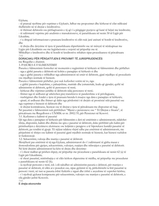 Gjykata;
- të pranojë njoftime për veprimet e Gjykatës, lidhur me propozimet dhe kërkesat të cilat ndikojnë
thelbësisht në të drejtat e kreditorëve;
- të thërrasë debitorin ose përfaqësuesin e tij që t`u përgjigjet pyetjeve që kanë të bëjnë me kreditorin;
- të ndërmarrë veprime për anulimin e transaksioneve, të parashikuara në nenin 50 të Ligjit për
Likuidim;
- t`u dërgojë informacionet e pranuara kreditorëve të cilët nuk janë anëtarë të bordit të kreditorëve,
dhe
- të drejta dhe detyrime të tjera të parashikuara shprehimisht ose në mënyrë të nënkuptuar me
Ligjin për Likuidimin ose me legjislacionin e nxjerrë në përputhje me të.
Mbledhjet e kreditorëve dhe të bordit të kreditorëve mbahen sipas proceduarave të përcaktuara
744
DORACAKU PËR PËRGATITJEN E PROVIMIT TË JURISPRUDENCËS
me Rregullat e zbatimit.
3. PASURIA E FALIMENTIMIT
Pasuria e falimentimit formohet në momentin e regjistrimit të kërkesës së falimentimit dhe përbëhet:
- nga e gjithë pasuria e debitorit në kohën e paraqitjes së kërkesës si dhe
- nga e gjithë pasuria e mbledhur nga administratori në emër të debitorit, gjatë rrjedhjes së procedurës
ose rrjedhjes normale të biznesit.
Pasuria e falimentimit përbëhet, por nuk kufizohet vetëm në to, nga:
- e gjithë pasuria e luajtshme, e paluajtshme, matriale dhe jomateriale, kudo që gjendet, qoftë në
administrim të debitorit, qoftë të personave të tretë;
- kërkesat dhe vëprimet juridike të debitorit ndaj personave të tretë;
- fitimet nga të ardhurat që arkëtohen prej transfereve të pandershme a të privilegjuara;
- trashëgimet dhe fondet e tjera të pranuara brenda 6 muajve nga data e paraqitjes së kërkesës;
- qiratë, të ardhurat dhe fitimet që dalin nga përdorimi i të drejtës së pronësisë mbi pasurinë ose
nga veprimet e biznesit të debitorit dhe
- të drejtat kontraktuese, licencat ose të drejtat e tjera të përcaktuara me dispozitat në fuqi.
Në pasurinë e falimentimit nuk përfshihen “Mjetet e pensioneve ose “ Të Drejtat e fituara”, të
përcaktuara me Rregulloren e UNMIK-ut nr. 2002/35, për Pensionet në Kosovë.
3.1. Kufizimet e kalimit të pasurisë
Që nga data e paraqitjes së kërkesës për falimentim e deri në emërimin e administratorit, ndalohet
shitja, disponimi, kalimi dhe dhënia me qira e pasurisë së debitorit, duke përfshirë çdo kalim për
përmbushjen e detyrimeve ekzistuese ose krijimin e pengjeve a të hipotekave kundër pasurisë së
debitorit, pa vendim të gjyqit. Të njëjtat ndalesa vlejnë edhe pas emërimit të administratorit, me
përjashtim të shitjes ose kalimit të pasurisë gjatë rrjedhës normale të biznesit, kur biznesi vazhdon
të funksionojë.
3.2. Sekuestrimi, vulosja dhe marrja e pasurisë së debitorit
Menjëherë pas emërimit të tij nga Gjykata, administratori do t`i ndërmarrë të gjitha masat e
domosdoshme për gjetjen, sekuestrimin, vulosjen, ruajtjen dhe mbrojtjen e pasurisë së debitorit.
Në këtë drejtim administratori ka këto të drejta dhe detyrime:
- t`i shesë mallrat që prishen shpejt, në përputhje me procedurat e parashikuara në nenin 62 (a) të
Ligjit për Likuidimin;
- të shesë pasurinë, mirëmbajtja e së cilës kërkon shpenzime të mëdha, në përputhje me procedurat
e parashikuara në nenin 62 (b);
- ta njoftojë personin e tretë, tek i cili ndodhet në administrim pasuria e debitori, për marrjen e
pasurisë së debitorit, të cilën ai e posedon ose, sipas gjykimit të tij, përkohësisht ta lërë pasurinë te
personi i tretë, në rast se pasuria është fizikisht e sigurt dhe është e asyeshme të veprohet kështu;
- t`i njoftojë gjykatat kompetente për sekuestrimin, vulosjen ose marrjen e pasurisë së debitorit, e
cila gjindet jashtë Kosovës.
745
E drejta ekonomike
 