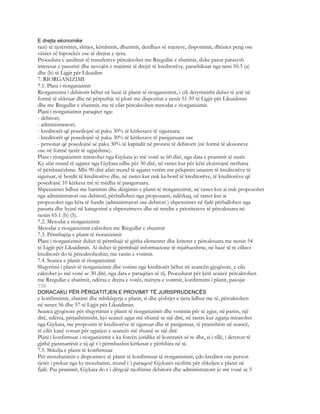 E drejta ekonomike
razi) të tjetërsimit, shitjes, këmbimit, dhurimit, derdhjes së mjeteve, disponimit, dhënies peng ose
vënies së hipotekës ose të drejtat e tjera.
Procedura e anulimit të transfereve përcaktohet me Rregullat e zbatimit, duke pasur parasysh
interesat e pasurisë dhe nevojën e trajtimit të drejtë të kreditorëve, parashikuar nga neni 50.3 (a)
dhe (b) të Ligjit për Likuidim
7. RIORGANIZIMI
7.1. Plani i riorganizimit
Riorganizimi i debitorit bëhet në bazë të planit të riorganizimit, i cili detyrimisht duhet të jetë në
formë të shkruar dhe në përputhje të plotë me dispozitat e nenit 51-59 të Ligjit për Likuidimin
dhe me Rregullat e zbatimit, me të cilat përcaktohen metodat e riorganizimit.
Plani i riorganizimit paraqitet nga:
- debitori;
- administrastori;
- kreditorët që posedojnë së paku 30% të kërkesave të siguruara;
- kreditorët që posedojnë së paku 30% të kërkesave të pasiguruara ose
- personat që posedojnë së paku 30% të kapitalit në pronësi të debitorit (në formë të aksioneve
ose në formë tjetër të ngjajshme).
Plani i riorganizimit miratohet nga Gjykata jo më vonë se 60 ditë, nga data e pranimit të rastit.
Ky afat mund të zgjatet nga Gjykata edhe për 30 ditë, në rastet kur për këtë ekzistojnë rrethana
të përshtatëshme. Mbi 90 ditë afati mund të zgjatet vetëm me pëlqimin unanim të kreditorëve të
siguruar, të bordit të kreditorëve dhe, në rastet kur nuk ka bord të kreditorëve, të kreditorëve që
posedojnë 10 kërkesa më të mëdha të pasiguruara.
Shpenzimet lidhur me hartimin dhe dërgimin e planit të riorganizimit, në rastet kur ai nuk propozohet
nga administratori ose debitori, përballohen nga propozuesi, ndërkaq, në rastet kur ai
propozohet nga këta të fundit (administratori ose debitori ) shpenzimet në fjalë përballohen nga
pasuria dhe hyjnë në kategorinë e shpenzimeve dhe në rendin e prioriteteve të përcaktuara në
nenin 65.1 (b) (5).
7.2. Metodat e riorganizimit
Metodat e riorganizimit caktohen me Rregullat e zbatimit
7.3. Përmbajtja e planit të rioranizimit
Plani i riorganizimit duhet të përmbajë të gjitha elementet dhe kriteret e përcaktuara me nenin 54
të Ligjit për Likuidimin. Ai duhet të përmbajë informacione të mjaftueshme, në bazë të të cillave
kreditorët do të përcaktoheshin, me rastin e votimit.
7.4. Seanca e planit të riorganizimit
Shqyrtimi i planit të riorganizimit dhe votimi nga kreditorët bëhet në seancën gjyqësore, e cila
caktohet jo më vonë se 30 ditë, nga data e paraqitjes së tij. Procedurat për këtë seancë përcaktohen
me Rregullat e zbatimit, ndërsa e drejta e votës, mënyra e votimit, konfirmimi i planit, pasojat
750
DORACAKU PËR PËRGATITJEN E PROVIMIT TË JURISPRUDENCËS
e konfirmimit, zbatimi dhe mbikëqyrja e planit, si dhe çështjet e tjera lidhur me të, përcaktohen
në nenet 56 dhe 57 të Ligjit për Likuidimin.
Seanca gjyqësore për shqyrtimin e planit të riorganizimit dhe votimin për të zgjat, në parim, një
ditë, ndërsa, përjashtimisht, kjo seancë zgjat më shumë se një ditë, në rastin kur zgjatja miratohet
nga Gjykata, me propozim të kreditorëve të siguruar dhe të pasiguruar, të pranishëm në seancë,
të cilët kanë votuar për zgjatjen e seancës më shumë se një ditë.
Plani i konfirmuar i riorganizimit e ka forcën juridike të kontratës së re dhe, si i tillë, i detyron të
gjithë pjesmarrësit e tij që t`i përmbushin kërkesat e përfshira në të.
7.5. Shkelja e planit të konfirmuar
Për moszbatimin e dispozitave të planit të konfirmuar të riorganizimit, çdo kreditor ose person
tjetër i prekur nga ky moszbatim, mund t`i paraqesë Gjykatës njoftim për shkeljen e planit në
fjalë. Pas pranimit, Gjykata do t`i dërgojë njoftimin debitorit dhe administratorit jo më vonë se 5
 