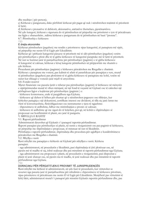 dhe meditjet ( për person);
ç) Kërkesat e pasiguruara, duke përfshirë kërkesat për pagat që nuk i nënshtrohen trajtimit të prioritetit
të lartë;
d) Kërkesat e pronarëve të debitorit, aksionarëve, anëtarëve themelues, pjesëmarrësve.
Në çdo kategori, kërkesat e siguruara do të përmbushen në përputhje me prioritetet e tyre të përcaktuara
me ligjin e zbatueshëm , ndërsa kërkesat e pasiguruara do të përmbushen në bazë “prorata”.
8.7. Përmbushja e kërkesave
753
E drejta ekonomike
Kërkesat përmbushen (paguhen) me rendin e prioriteteve sipas kategorisë, të paraqitura më sipër,
në përputhje me nenin 65 të Ligjit për Likuidimin.
Kërkesat që i përkasin kategorisë pasuese të prioritetit më të ulët përmbushen (paguhen) vetëm
për përmbushjen e plotë dhe të të gjitha kërkesave të kategorisë paraprake më të lartë të prioritetit.
Në rast se burimet janë të pamjaftueshme për përmbushjen (pagimin) e të gjitha kërkesave
të kategorisë së caktuar, kërkesat e kësaj kategorie përmbushen në përpjesëtim me shumën e
çdo kërkese.
Procedurat për përmbushjen (pagimin) e kërkesave përcaktohen me Rregullat e zbatimit.
Kërkesat e paraqitura me vonesë, pas kalimit të afatit të parashikuar për paraqitjen e tyre, mund
të përmbushen (paguhen) pas plotësimit të të gjitha kërkesave të paraqitura me kohë, vetëm në
rastet kur shkaqet e vonesës janë mjaft të arsyeshme.
8.8. Fondet rezervë
Mjetet financiare ose pasuria tjetër e mbetur pas përmbushjes (pagimit) të kërkesave në mënyrën
e sipërpërmendur mund të vihen mënjanë, në një fond të veçantë në Gjykatë ose të caktohet një
përfaqësues ligjor a kujdestar për përmbushjen (pagimin ) e:
- kërkesave kontestuese, ende të pazgjidhura nga Gjykata;
- kërkesave që duhen të bëhen për shumat që u nënshtrohen pagesave ose riblerjes, kur
kërkohet paraqitja e një dokumenti, certifikate interesi ose dividenti, të tilla siç janë: letrat me
vlerë të konvertueshme, fletëobligacionet ose instrumentet e tjera të ngjashme:
- shpenzimeve të ardhshme, lidhur me mirëmbajtjen e pronës së caktuar;
- kërkesave të ardhshme që me siguri do të krijohen, por që, në kohën e shpërndajres së
propozuar ose konfirmimit të planit, ato janë të pasigurta.
9. MBYLLJA E RASTIT
9.1. Raporti përfundimtar
Administratori detyrohet që Gjykatës t`i paraqesë raportin përfundimtar.
Raporti paraqitet pas përmbushjes së planit, në rastin e riorganizimit ose pas pagimit të kërkesave,
në përputhje me shpërndarjen e propozuar, të miratuar në rast të likuidimit.
Përmbajtja e raportit përfundimtar, shpërndarja dhe procedura për zgjidhjen e kundërshtimeve
përcaktohen me Rregullat e zbatimit.
9.2. Mbyllja e rastit
Rasti mbyllet me paraqitjen e kërkesës në Gjykatë për mbylljen e rastit. Kërkesa
paraqitet:
- nga administratori, në procedurën e likuidimit, pasi shpërndarja të jëtë plotësuar ose, në
pjesën më të madhe të saj, është realizuar dhe pas miratimit të raportit përfundimtar nga Gjykata;
- nga administratori ose propozuesi i planit, në procedurën e riorganizimit, pasi dispozitat e
planit të jenë zbatuar ose, në pjesën ma të madhe, të jenë realizuar dhe pas miratimit të raportit
përfundimtar nga Gjykata.
754
DORACAKU PËR PËRGATITJEN E PROVIMIT TË JURISPRUDENCËS
Rasti mbyllet me kërkesë të administratorit, në çdo fazë të procedurës, kur vërtetohet se
resurset nga pasuria janë të pamjaftueshme për mbulimin e shpenzimeve të kërkesave prioritare,
sipas prioriteteve të përcaktuara me nenin 65 të Ligjit për Likuidimin. Menjëherë pas vërtetimit të
këtij fakti, administratori mund t`i paraqesë për miratim Gjykatës raportin përfundimtar dhe, pas
 