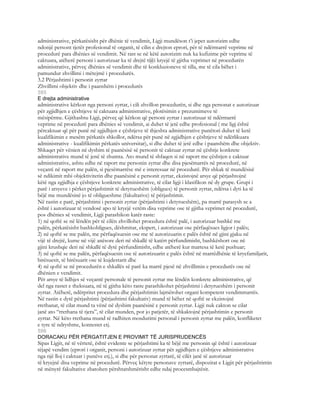 administrative, përkatësisht për dhënie të vendimit, Ligji mundëson t’i jepet autorizim edhe
ndonjë persont tjetër profesional të organit, të cilin e drejton eprori, për të ndërmarrë veprime në
procedurë para dhënies së vendimit. Në rast se në këtë autorizim nuk ka kufizime për veprime të
caktuara, atëherë personi i autorizuar ka të drejtë t@i kryejë të gjitha veprimet në procedurën
administrative, përveç dhënies së vendimit dhe të konkluzioneve të tilla, me të cila bëhet i
pamundur zhvillimi i mëtejmë i procedurës.
3.2 Përjashtimi i personit zyrtar
Zhvillimi objektiv dhe i paanshëm i procedurës
595
E drejta administrative
administrative kërkon nga personi zyrtar, i cili zhvillon procedurën, si dhe nga personat e autorizuar
për zgjidhjen e çështjeve të caktuara administrative, plotësimin e prezumimeve të
mësipërme. Gjithashtu Ligji, përveç që kërkon që personi zyrtar i autorizuar të ndërmarrë
veprime në procedurë para dhënies së vendimit, ai duhet të jetë edhe profesional ( me ligj është
përcaktuar që për punë në zgjidhjen e çështjeve të thjeshta administrative punëtori duhet të ketë
kualifikimin e mesëm përkatës shkollor, ndërsa për punë në zgjidhjen e çështjeve të ndërlikuara
administrative - kualifikimin përkatës universitar), si dhe duhet të jetë edhe i paanshëm dhe objektiv.
Shkaqet për vënien në dyshim të paanësisë së personit të caktuar zyrtar në çështje konkrete
administrative mund të jenë të shumta. Ato mund të shfaqen si në raport me çështjen e caktuar
administrative, ashtu edhe në raport me personin zyrtar dhe disa pjesëmarrës në procedurë, në
veçanti në raport me palën, si pjesëmarrëse më e interesuar në procedurë. Për shkak të mundësisë
së ndikimit mbi objektivitetin dhe paanësinë e personit zyrtar, ekzistojnë arsye që përjashtojnë
këtë nga zgjidhja e çështjeve konkrete administrative, të cilat ligji i klasifikon në dy grupe. Grupi i
parë i arsyeve i përket përjashtimit të detyrueshëm (obligues) të personit zyrtar, ndërsa i dyti ka të
bëjë me mundësinë jo të obligueshme (fakultative) të përjashtimit.
Në rastin e parë, përjashtimi i personit zyrtar (përjashtimi i detyrueshëm), pa marrë parasysh se a
është i autorizuar të vendosë apo të kryejë vetëm disa veprime ose të gjitha veprimet në procedurë,
pos dhënies së vendimit, Ligji parashikon katër raste:
1) në qoftë se në lëndën për të cilën zhvillohet procedura është palë, i autorizuar bashkë me
palën, përkatësisht bashkobligues, dëshmitar, ekspert, i autorizuar ose përfaqësues ligjor i palës;
2) në qoftë se me palën, me përfaqësuesin ose me të autorizuarin e palës është në gjini gjaku në
vijë të drejtë, kurse në vijë anësore deri në shkallë të katërt përfundimisht, bashkëshort ose në
gjini krushqie deri në shkallë të dytë përfundimisht, edhe atëherë kur martesa të ketë pushuar;
3) në qoftë se me palën, përfaqësuesin ose të autorizuarin e palës është në marrëdhënie të kryefamiljarit,
birësuesit, të birësuarit ose të kujdestarit dhe
4) në qoftë se në procedurën e shkallës së parë ka marrë pjesë në zhvillimin e procedurës ose në
dhënien e vendimit.
Për arsye të lidhjes së veçantë personale të personit zyrtar me lëndën konkrete administrative, që
del nga rastet e theksuara, në të gjitha këto raste parashikohet përjashtimi i detyrueshëm i personit
zyrtar. Atëherë, ndërpritet procedura dhe përjashtimin lajmërohet organi kompetent vendimmarrës.
Në rastin e dytë përjashtimi (përjashtimi fakultativ) mund të bëhet në qoftë se ekzistojnë
rrethanat, të cilat mund ta vënë në dyshim paanësinë e personit zyrtar. Ligji nuk cakton se cilat
janë ato “rrethana të tjera”, të cilat munden, por jo patjetër, të shkaktojnë përjashtimin e personit
zyrtar. Në këto rrethana mund të radhiten mosdurimi personal i personit zyrtar me palën, konfliketet
e tyre të ndryshme, kontestet etj.
596
DORACAKU PËR PËRGATITJEN E PROVIMIT TË JURISPRUDENCËS
Sipas Ligjit, në të vërtetë, është evidente se përjashtimi ka të bëjë me personin që është i autorizuar
tëjapë vendim (eprori i organit, personi i autorizuar zyrtar për zgjidhjen e çështjeve administrative
nga një lloj i caktuar i punëve etj.), si dhe për personat zyrtarë, të cilët janë të autorizuar
të kryejnë disa veprime në procedurë. Përveç këtyre personave zyrtarë, dispozitat e Ligjit për përjashtimin
në mënyrë fakultative zbatohen përshtatshmërisht edhe ndaj procesmbajtësit.
 