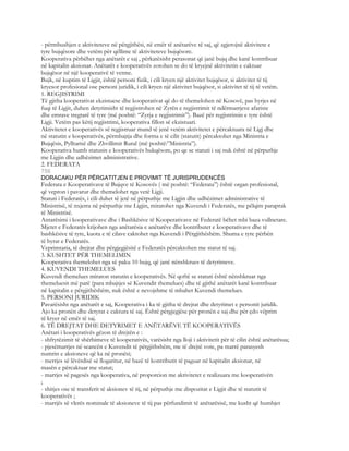 - përmbushjen e aktiviteteve në përgjithësi, në emër të anëtarëve të saj, që zgjerojnë aktivitete e
tyre bujqësore dhe vetëm për qëllime të aktiviteteve bujqësore.
Kooperativa përbëhet nga anëtarët e saj , përkatësisht perasonat që janë bujq dhe kanë kontribuar
në kapitalin aksionar. Anëtarët e kooperativës zotohen se do të kryejnë aktivitetin e caktuar
bujqësor në një kooperativë të vetme.
Bujk, në kuptim të Ligjit, është personi fizik, i cili kryen një aktivitet bujqësor, si aktivitet të tij
kryesor profesional ose personi juridik, i cili kryen një aktivitet bujqësor, si aktivitet të tij të vetëm.
1. REGJISTRIMI
Të gjitha kooperativat ekzistuese dhe kooperativat që do të themelohen në Kosovë, pas hyrjes në
fuqi të Ligjit, duhen detyrimisht të regjistrohen në Zyrën e regjistrimit të ndërmarrjeve afariste
dhe emrave tregtarë të tyre (më poshtë: “Zyrja e regjistrimit”). Bazë për regjistrimin e tyre është
Ligji. Vetëm pas këtij regjistrimi, kooperativa fillon së ekzistuari.
Aktivitetet e kooperativës së regjistruar mund të jenë vetëm aktivitetet e përcaktuara në Ligj dhe
në statutin e kooperativës, përmbajtja dhe forma e të cilit (statutit) përcaktohet nga Ministria e
Bujqësis, Pylltarisë dhe Zhvillimit Rural (më poshtë:”Ministria”).
Kooperativa humb statusin e kooperativës bukqësore, po qe se statuti i saj nuk është në përputhje
me Ligjin dhe udhëzimet administrative.
2. FEDERATA
756
DORACAKU PËR PËRGATITJEN E PROVIMIT TË JURISPRUDENCËS
Federata e Kooperativave të Bujqve të Kosovës ( më poshtë: “Federata”) është organ profesional,
që vepron i pavarur dhe themelohet nga vetë Ligji.
Statuti i Federatës, i cili duhet të jetë në përputhje me Ligjin dhe udhëzimet administrative të
Ministrisë, të nxjerra në përputhje me Ligjin, miratohet nga Kuvendi i Federatës, me pëlqim paraprak
të Ministrisë.
Antarësimi i kooperativave dhe i Bashkësive të Kooperativave në Federatë bëhet mbi baza vullnetare.
Mjetet e Federatës krijohen nga anëtarësia e anëtarëve dhe kontributet e kooperativave dhe të
bashkësive të tyre, kuota e të cilave caktohet nga Kuvendi i Përgjithëshëm. Shuma e tyre përbën
të hyrat e Federatës.
Veprimtaria, të drejtat dhe përgjegjësitë e Federatës përcaktohen me statut të saj.
3. KUSHTET PËR THEMELIMIN
Kooperativa themelohet nga së paku 10 bujq, që janë nënshkrues të detyrimeve.
4. KUVENDI THEMELUES
Kuvendi themelues miraton statutin e kooperativës. Në qoftë se statuti është nënshkruar nga
themeluesit më parë (para mbajtjes së Kuvendit themelues) dhe të gjithë anëtarët kanë kontribuar
në kapitalin e përgjithëshëm, nuk është e nevojshme të mbahet Kuvendi themelues.
5. PERSONI JURIDIK
Pavarësisht nga anëtarët e saj, Kooperativa i ka të gjitha të drejtat dhe detyrimet e personit juridik.
Ajo ka pronën dhe detyrat e caktura të saj. Është përgjegjëse për pronën e saj dhe për çdo vëprim
të kryer në emër të saj.
6. TË DREJTAT DHE DETYRIMET E ANËTARËVE TË KOOPERATIVËS
Anëtari i kooperativës gëzon të drejtën e :
- shfrytëzimit të shërbimeve të kooperativës, varësisht nga lloji i aktivitetit për të cilin është anëtarësua;
- pjesëmarrjes në seancën e Kuvendit të përgjithshëm, me të drejtë vote, pa marrë parasyesh
numrin e aksioneve që ka në pronësi;
- merrjes së lëvërdisë së llogaritur, në bazë të kontributit të paguar në kapitalin aksionar, në
masën e përcaktuar me statut;
- marrjes së pagesës nga kooperativa, në proporcion me aktivitetet e realizuara me kooperativën
;
- shitjes ose të transferit të aksionev të tij, në përputhje me dispozitat e Ligjit dhe të statutit të
kooperativës ;
- marrjës së vlerës nominale të aksioneve të tij pas përfundimit të anëtarësisë, me kusht që humbjet
 