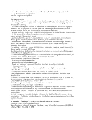 e akumuluara të mos tejkalojnë fondet rezervë dhe të mos ketë kufizime të tjera, të përcaktuara
në Ligj dhe në statutin e kooperativës.
Anëtari i kooperativës detyrohet:
757
E drejta ekonomike
- të zhvillojë aktivitetet e tij vetëm me kooperativën e bujqve, gjatë periudhës jo më të shkurtër se
3 vjet të njëpasnëshme në llojet e aktiviteteve për të cilat anëtari është zotuar, në përputhje me
statutin e kooperativës;
- të kontribuojë në kapitalin aksionar në përpjesëtim me zotimin e tij për aktivitet dhe të paguajë
aksionet e veta, në përputhje me kërkesat ligjore dhe kërkesat e parashikuara me statut, ose të
blejë një numër të aksioneve të nevojshme për zotimin e tij për aktivitetë;
- të mbajë përgjegjësi për borxhet e kooperativës deri në shumën që është e barabartë me kontributin
e tij të investuar në kapitalin aksionar, në rast të paaftësisë paguese.
Statusi i anëtarit të kooperativës fitohet:
- gjatë themelimit të koopërativës, me nënshkrimin e kërkesës për anëtarësim, me nënshkrimin e
statutit apo me pjesëmarrjen në kuvendin themelues, në të cilin miratohet statuti;
- pas themelimit të kooperativës, përmes kërkesës për anëtarësim dhe deklaratës për pranimin e
statutit të kooperativës, me të cilat nënshkruesi i pranon të gjitha të drejtat dhe detyrimet e
anëtarit të kooperativës.
Për pranimin e anëtarit të ri vendos Këshilli drejtues, me vendim të vëçantë, brenda afatit prej 30
ditësh, nga dita e pranimit të kërkesës.
Kundër vendimit me të cilin refuzohet kërkesa për anëtarësim në kooperativë, mund t`i paraqitet
anëkesa Kuvendit të përgjithshëm.
Kooperativa mban regjistrin e anëtarëve të kooperativës, në të cilin paraqitet numri i aksioneve, në
pronësi të secilit anëtar, si dhe regjistrin e çdo transferi të aksioneve.
Statuti i anëtarit të kooperativës humbet me:
- tërheqjen e anëtarit nga kooperativa;
- përjashtimin e anëtarit nga kooperativa;
- shuarje apo braktisje të veprimtarisë bujqësore të anëtarit që është person juridik;
- vdekjen e anëtarit dhe
- prishjen e kooperativës, sipas kushteve, mënyrës dhe afateve të përcaktuara me Ligj.
7. KAPITALI AKSIONAR
Kooperativa nuk mund të themelohet e as të ekzistojë pa kapital aksionar.
Kapitali i kooperativës përbëhet nga kontributet e anëtarëve të kooperativës dhe mund të jetë i
ndryshueshëm.
Zvogëlimi i kapitalit aksionar është i ndaluar me Ligj, në rast se zvogëlimi i tij bie në një masë më
të vogël se gjysma e kapitalit aksionar më të lartë që nga themelimi i kooperativës.
8. KONTRIBUTET KAPITALE - AKSIONET
Kontributet kapitale mund të jenë në para në dorë ose në natyrë.
Kontributi në aktivitet, sipas Ligjit, është i ndaluar.
Kontributi në natyrë i investuar gjatë themelimit të kooperativës, vlerësohet me rastin e nënshkrimit
të statutit nga anëtarët themelues ose nga Kuvendi themelues, me rastin e miratimit të
statutit, ndërsa vlerësimi i kontributit në natyrë gjatë punës së kooperativës, bëhet nga Kuvendi i
përgjithshëm.
Anëtarët e kooperativës mbajnë përgjegjësi individuale dhe të përbashkët ndaj personave të tretë
për pranimin e vlerësimit të kapitalit në natyrë, i cili ndryshon nga vlerat e caktuara nga kontrolluesi
i jashtëm financiar.
758
DORACAKU PËR PËRGATITJEN E PROVIMIT TË JURISPRUDENCËS
E drejta e anëtarit merr formën e aksioneve.
Kapitali ndahet në një numër të caktuar të aksioneve me të njëjtën vlerë nominale prej 10 EURO.
9. KUVENDI I PËRGJITHSHËM
 