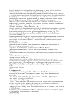 Kuvendi i Përgjithshëm është organi më i lartë i kooperativës. Ai punon dhe, për çështjet nga
fushëveprimi i tij, vendos në mbledhje të rregullta ose të jashtëzakonshme.
Mbledhja e rregullt e Kuvendit të Përgjithshëm vendos për çështjet të cilat nuk janë në kopetencë
të mbledhjes së jashtëzakonshme të Kuvendit Përgjithshëm ose të organeve të tjera të kooperativës.
Këshilli Drejtues, duke iu referuar nenit 12 të Ligjit, thërret mbledhjen e Kuvendit të
Përgjithshëm, së paku një herë në vit ose në rastin kur llogaritë e përkohshme tregojnë humbje.
Kuvendi i Përgjithshëm mund të thirret edhe nga 25% e anëtarëve të kooperativës.
Mbledhja e jashtzakonshme e Kuvendit të Përgjithshëm vendos mbi amendamentet e statutit.
Procesverbalet e mbledhjeve të Kuvendit të Përgjithshëm regjistrohen në mënyrë kronologjike në
regjistrin i cili mbahet në zyrën e regjistarave të kooperativës.
10. KONTROLLUESI I JASHTËM FINANCIAR
Ministria er Ekonomisë dhe Financave autorizon individë të kualifikuar që të punojnë si kontrollues
të jashtëm financiarë dhe i cakton ata të bëjnë kontrollin vjetor financiar për çdo kooperativë,
i cili (kontrolli) përfshin verifikimet dhe ekzaminimet e parashikuara nga neni 11 të Ligjit.
Shpenzimet e kontrollës financiare përballohen nga Ministria për Ekonomis dhe Financa.
11. KËSHILLI DREJTUES
Këshilli Drejtues është organ drejtues i kooperativës, me të gjitha të drejtat drejtuese (menaxhuese)
të cilat i ushtron në të mirë të kooperativës, brenda kufijve të qëllimeve të kooperativës,
me përjashtim të ç;shtjeve nga kompetenca e organeve të tjera të kooperativës dhe kufizimeve
ligjore në fuqi.
Këshilli Drejtues ka këto të drejta:
- shqyrton dhe analizon llogaritë vjetore të kooperativës dhe Kuvendit të Përgjithshëm të
Kooperativës, i propozon miratimin e tyre;
- zgjedh dhe shkarkon kryetarin, nga gjiri i anëtarëve të Kshillit Drejtues;
- cakton anëtarin e kooperativës, i cili do të plotësojë vendin e lirë të anëtarit të Kshillit
Drejtues;
- thërret mbledhjet e Kuvendit të Përgjithshëm të Kooperativës dhe përcakton rendin e ditës së
tyre;
- emëron drejtorin e kooperativës;
- pranon dhe largon anëtarin dhe
- lejon huatë, sigurimet reale, garancitë dhe sigurimin e borxheve për personat e tretë.
Kshillit Drejtues përbëhet prej së paku 3, por jo më shumë se 9, anëtarëve, të cilët emërohen me
statut ose nga Kuvendi Themelues, me rastin e themelimit të kooperativës ose nga Kuvendi i
Përgjithshëm, në mbledhjen e tij të rregullt, për një periudhë prej së paku 3, por jo më shumë se
6 vjet.
Anëtar i Kshillit Drejtues:
759
E drejta ekonomike
- mund të jetë perconi i cili, gjatë kohës sa është anëtarë i Kshillit Drejtues, nuk mban
përgjegjësi për ndonjë borxh ndaj kooperativës dhe nuk është i dënuar për ndonjë delikti
ekonomik ;
- nuk mund të jetë bashkëshorti-ja, prindërit ose fëmijët e anëtarit të Kshillit Drejtues;
- nuk mund të jetë punëtori i kooperativës;
- duhet të jetë mbi moshën 18 vjeç.
Anëtari i Kshillit Drejtues nuk ka të drejtë të huazojë ose të sigurojë garanci nga kooperativa për
përfitime personale. Ai është përgjegjës personalisht për mospërmbushjen ose shkeljen e
detyrimeve të tij ndaj kooperativës ose personave të tretë.
Mbledhjet e Kshillit Drejtues i thërret kryetari me vetëinciativë ose me kërkesë të 1/3 së anëtarëve
të Kshillit Drejtues
Vendimet dhe procesverbalet e Kshillit Drejtues regjistrohen në mënyrë kronologjike në regjistat
të cilat mbahet në zyrën e regjistarave të kooperativës.
12. KRYETARI
 