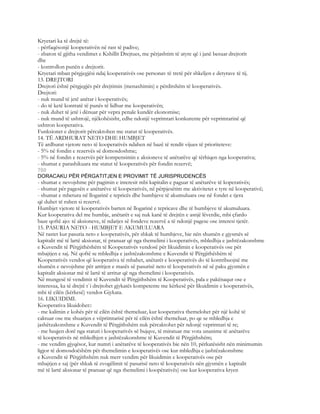 Kryetari ka të drejtë të:
- përfaqësonjë kooperativën në rast të padive;
- zbaton të gjitha vendimet e Kshillit Drejtues, me përjashtim të atyre që i janë besuar drejtorit
dhe
- kontrollon punën e drejtorit.
Kryetari mban përgjegjësi ndaj kooperativës ose personav të tretë për shkeljen e detyrave të tij.
13. DREJTORI
Drejtori është përgjegjës për drejtimin (menaxhimin) e përditshëm të kooperativës.
Drejtori:
- nuk mund të jetë anëtar i kooperativës;
- do të ketë kontratë të punës të lidhur me kooperativën;
- nuk duhet të jetë i dënuar për vepra penale kundër ekonomise;
- nuk mund të ushtrojë, njëkohësisht, edhe ndonjë veprimtari konkurente për veprimtarinë që
ushtron kooperativa.
Funksionet e drejtorit përcaktohen me statut të kooperativës.
14. TË ARDHURAT NETO DHE HUMBJET
Të ardhurat vjetore neto të kooperativës ndahen në bazë të rendit vijues të prioriteteve:
- 5% në fondin e rezervës së domosdoshme;
- 5% në fondin e rezervës për kompensimin e aksioneve të anëtarëve që tërhiqen nga kooperativa;
- shumat e parashikuara me statut të kooperativës për fondin rezervë;
760
DORACAKU PËR PËRGATITJEN E PROVIMIT TË JURISPRUDENCËS
- shumat e nevojshme për pagimin e interesit mbi kapitalin e paguar të anëtarëve të koperativës;
- shumat për pagesën e anëtarëve të kooperativës, në përpjesëtim me aktivitetet e tyre në kooperativë;
- shumat e mbetura në llogarinë e tepricës dhe humbjeve të akumuluara ose në fondet e tjera
që duhet të ruhen si rezervë.
Humbjet vjetore të kooperativës barten në llogarinë e tepricave dhe të humbjeve të akumuluara.
Kur kooperativa del me humbje, anëtarët e saj nuk kanë të drejtën e asnjë lëverdie, mbi çfardo
baze qoftë ajo: të aksioneve, të ndarjes së fondeve rezervë a të ndonjë pagese ose interesi tjetër.
15. PASURIA NETO - HUMBJET E AKUMULUARA
Në rastet kur pasuria neto e kooperativës, për shkak të humbjeve, bie nën shumën e gjysmës së
kapitalit më të lartë aksionar, të pranuar që nga themelimi i kooperativës, mbledhja e jashtëzakonshme
e Kuvendit të Përgjithëshëm të Kooperativës vendosë për likuidimin e kooperativës ose për
mbajtjen e saj. Në qoftë se mbledhja e jashtëzakonshme e Kuvendit të Përgjithëshëm të
Kooperativës vendos që kooperativa të mbahet, anëtarët e kooperativës do të kontribuojnë me
shumën e nevojshme për arritjen e masës së pasurisë neto të kooperativës në së paku gjysmën e
kapitalit aksionar më të lartë të arritur që nga themelimi i kooperativës.
Në mungesë të vendimit të Kuvendit të Përgjithshëm të Kooperativës, pala e pakënaqur ose e
interesua, ka të drejtë t`i drejtohet gjykatës kompetente me kërkesë për likuidimin e kooperativës,
mbi të cilën (kërkesë) vendos Gjykata.
16. LIKUIDIMI.
Kooperativa likuidohet::
- me kalimin e kohës për të cilën është themeluar, kur kooperativa themelohet për një kohë të
caktuar ose me shuarjen e vëprimtarisë për të cilën është themeluar, po qe se mbledhja e
jashëtzakonshme e Kuvendit të Përgjithshëm nuk përcaktohet për ndonjë veprimtari të re;
- me heqjen dorë nga statuti i kooperarivës së bujqve, të miratuar me vota unanime të anëtarëve
të kooperativës në mbledhjen e jashtëzakonshme të Kuvendit të Përgjithshëm;
- me vendim gjyqësor, kur numri i anëtarëve të kooperativës bie nën 10, përkatësisht nën minimumin
ligjor të domosdoëshëm për themelimin e kooperativës ose kur mbledhja e jashtëzakonshme
e Kuvendit të Përgjithshëm nuk merr vendim për likuidimin e kooperativës ose për
mbajtjen e saj (për shkak të zvogëlimit të pasurisë neto të kooperativës nën gjysmën e kapitalit
më të lartë aksionar të pranuar që nga themelimi i koopërativës) ose kur kooperativa kryen
 
