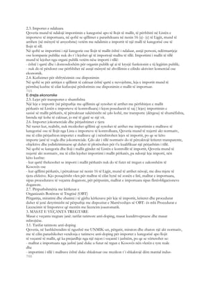 2.3. Importet e ndaluara
Qeveria mund të ndalojë importimin e kategorisë apo të llojit të mallit, të përfshirë në Listën e
importeve të importuara, në qoftë se qëllimet e parashikuara në nenin 16 (a)- (e) të Ligjit, mund të
arrihen (në mënyrë të arsyeshme) vetëm me ndalimin e importit të një malli të kategorisë ose të
llojit të till.
Në qoftë se importimi i një kategorie ose llojit të mallit është i ndaluar, asnjë personi, ndërmarrjeje
ose kompanie publike nuk do t`i lejohet që të importojë mallra të tillë. Importimi i mallit të tillë
mund të lejohet nga organi publik vetëm nëse importi i tillë:
- është i qartë dhe i domosdoshëm për organin publik që ai të kryejë funksionin e tij legjitim publik;
- nuk do të përdoret ose përfshihet në asnjë mënyrë në zhvillimin e cilitdo aktivitet komercial ose
ekonomik.
2.4. Kufizimet për shfrytëzimin ose disponimin
Në qoftë se për arritjen e qëllimit të caktuar është qartë e nevojshme, leja e importit mund të
përmbaj kushte të cilat kufizojnë përdorimin ose disponimin e mallit të importuar.
765
E drejta ekonomike
2.5. Lejet për transportet e shumfishta
Një leje e importit (në përputhje me qëllimin që synohet të arrihet me përfshirjen e mallit
përkatës në Listën e importeve të kontrolluara) i lejon poseduesit të saj ( lejes) importimin e
sasisë së mallit përkatës, të përcaktuar sakëtësisht në çdo kohë, me transporte (dërgesa) të shumëfishta,
brenda një kohe të caktuar, jo më të gjatë se një vit.
2.6. Importet jokomerciale dhe përjashtimet e tjera
Në rastet kur, realisht, nuk rrezikohet qëllimi që synohet të arrihet me importimin e mallrave të
kategorisë ose të llojit nga Lista e importeve të kontrolluara, Qeveria mund të nxjerrë akt normativ,
me të cilin përjashton importet e mallrave që i nënshtrohen lejes së importit, po qe se këto
importe janë të vogla dhe jokomerciale. Çdo akt i tillë normativ do të përcaktojë kriteret transparente,
objektive dhe jodiskriminuese që duhet të plotësohen për t’u kualifikuar një përjashtim i tillë.
Në qoftë se kategoria dhe lloji i mallit gjindet në Listën e kontrollit të importit, Qeveria mund të
nxjerrë akt normativ, me të cilin lejohet importimi i mallit përkatës, pa ndonjë leje importi, nën
këto kushte:
- kur qartë thekesohet se importi i mallit përkatës nuk do të futet në tregun e zakonshëm të
Kosovës ose
- kur qëllimi përkatës, i përcaktuar në nenin 16 të Ligjit, mund të arrihet nësojë, me disa mjete të
tjera efektive. Kjo posaçërisht vlen për mallrat të cilat hynë në zonën e lirë, mallrat e importuara,
sipas procedurave të veçanta doganore, për përpunim, mallrat e importuara sipas fletëobligacioneve
doganore.
2.7. Përputhshmëria me kërkesat e
Organizatës Botërore të Tregtisë (OBT)
Përgatitja, miratimi dhe zbatimi i të gjitha kërkesave për leje të importit, kriteret dhe procedurat
duhet të jenë detyrimisht në përputhje me dispozitat e Marrëveshjes së OBT- ës mbi Procedurat e
Licencimit të Importeve që merrën me licencim joautomatik.
3. MASAT E VEÇANTA TREGTARE
Masat e veçanta tregtare janë: tarifat tatimore anti-doping, masat kundërvepruese dhe masat
mbrojtëse.
3.1. Tarifat tatimore anti-doping
Qeveria, në bashkërendim të ngushtë me UNMIK-un, përgatit, miraton dhe zbaton një akt normativ,
me të cilin parashikohet vendosja e tatimeve anti-doping për importet e kategorisë apo llojit
të veçantë të mallit, që ka prejardhje nga një rajon i veçantë i jashtëm, po qe se vërtetohet se:
- mallrat e importuara nga jashtë janë duke u futur në trgun e Kosovës nën vlerën e tyre reale
dhe
- importimi i tillë i mallrave është duke shkaktuar ose rrezikon t`i shkaktojë dëm matrial indus-
766
 