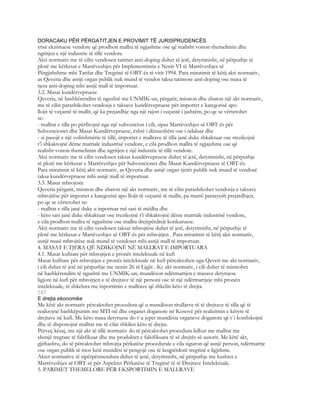 DORACAKU PËR PËRGATITJEN E PROVIMIT TË JURISPRUDENCËS
trisë ekzistuese vendore që prodhon mallra të ngjashme ose që realisht vonon themelimin dhe
ngritjen e një industrie të tillë vendore.
Akti normativ me të cilin vendosen tatimet anti-doping duhet të jetë, detyrimisht, në përputhje të
plotë me kërkesat e Marrëveshjes për Implementimin e Nenit VI të Marrëveshjes së
Përgjithshme mbi Tarifat dhe Tregtinë të OBT-ës të vitit 1994. Para miratimit të këtij akti normativ,
as Qeveria dhe asnjë organ publik nuk mund të vendos taksa tatimore anti-doping ose masa të
tjera anti-doping mbi asnjë mall të importuar.
3.2. Masat kundërvepruese
Qeveria, në bashkërendim të ngushtë me UNMIK-un, përgatit, miraton dhe zbaton një akt normativ,
me të cilin parashikohet vendosja e taksave kundërvepruese për importet e kategorisë apo
llojit të veçantë të mallit, që ka prejardhje nga një rajon i veçantë i jashtëm, po qe se vërtetohet
se:
- mallrat e tilla po përfitojnë nga një subvencion i cili, sipas Marrëveshjes së OBT-ës për
Subvencionet dhe Masat Kundërvepruese, është i dënueshëm ose i ndaluar dhe
- si pasojë e një volitshmërie të tillë, importet e mallrave të tilla janë duke shkaktuar ose rrezikojnë
t’i shkaktojnë dëme matriale industrisë vendore, e cila prodhon mallra të ngjajshme ose që
realisht vonon themelimin dhe ngritjen e një industrie të tillë vendore.
Akti normativ me të cilin vendosen taksat kundërvepruese duhet të jetë, detyrimisht, në përputhje
të plotë me kërkesat e Marrëveshjes për Subvencionet dhe Masat Kundërvepruese të OBT-ës.
Para miratimit të këtij akti normativ, as Qeveria dhe asnjë organ tjetër publik nuk mund të vendosë
taksa kundërvepruese mbi asnjë mall të importuar.
3.3. Masat mbrojtsëe
Qeveria përgatit, miraton dhe zbaton një akt normativ, me të cilin parashikohet vendosja e taksave
mbrojtëse për importet e kategorisë apo llojit të veçantë të mallit, pa marrë parasyesh prejardhjen,
po qe se vërtetohet se:
- mallrat e tilla janë duke u inportuar më sasi të mëdha dhe
- këto sasi janë duke shkaktuar ose rrezikojnë t’i shkaktojnë dëme matriale industrisë vendore,
e cila prodhon mallra të ngjashme ose mallra drejtpërdrejt konkuruese.
Akti normativ me të cilin vendosen taksat mbrojtëse duhet të jetë, detyrimisht, në përputhje të
plotë me kërkesat e Marrëveshjes së OBT-ës për mbrojtjen . Para miratimit të këtij akti normativ,
asnjë masë mbrojtëse nuk mund të vendoset mbi asnjë mall të importuar.
4. MASAT E TJERA QË NDIKOJNË NË MALLRAT E IMPORTUARA
4.1. Masat kufitare për mbrojtjen e pronës intelektuale në kufi
Masat kufitare për mbrojtjen e pronës intelektuale në kufi përcaktohen nga Qeveri me akt normativ,
i cili duhet të jetë në përputhje me nenin 26 të Ligjit . Ky akt normativ, i cili duhet të miratohet
në bashkërendim të ngushtë me UNMIK-un, mundëson ndërmarrjen e masave detyruese
ligjore në kufi për mbrojtjen e të drejtave të një personi ose të një ndërmarrjeje mbi pronën
intelektuale, të shkelura me inportimin e mallrave që shkelin këto të drejta.
767
E drejta ekonomike
Me këtë akt normativ përcaktohet procedura që u mundëson titullarve të të drejtave të tilla që të
realizojnë bashkëpunim me MTI-në dhe organet doganore në Kosovë për realizimin e këtyre të
drejtave në kufi. Me këto masa detyruese do t`u jepet mundësia organeve doganore që t`i konfiskojnë
dhe të disponojnë mallrat me të cilat shkilen këto të drejta.
Përveç kësaj, me një akt të tillë normativ do të përcaktohet procedura lidhur me mallrat me
shenjë tregtare të falsfikuar dhe me produktet e falsifikuara të së drejtës së autorit. Me këtë akt,
gjithashtu, do të përcaktohet mbrojtja përkatëse procedurale e cila siguron që asnjë person, ndërmarrje
ose organ publik të mos ketë mundësi të pengojë ose të keqpërdorë tregtinë e ligjshme.
Aktet normative të sipërpërmendura duhet të jenë, detyrimisht, në përputhje me kushtet e
Marrëveshjes së OBT-së për Aspektet Përkatëse të Tregtisë të të Drejtave Intelektuale.
5. PARIMET THEMELORE PËR EKSPORTIMIN E MALLRAVE
 