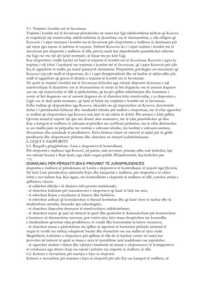 5.1. Trajtimi i kombit më të favorizuar
Trajtimi i kombit më të favorizuar përcaktohet në rastet kur ligji ndërkombëtar kërkon që Kosova
të respektojë një marrëveshje ndërkombëtare të dyanshme ose të shumanshme, e cila obligon që
Kosovës t`i jepet tretmani i kombit ma të favorizuar për eksportimin e mallrave të destinuara për
një rajon apo rajone të jashtme të veçanta. Atëherë Kosovës do t`i jepet trajtimi i kombit më të
favorizuar për eksportin e mallrave të tilla, përveç rastit kur shprehimisht parashikohet ndryshe
me Ligj ose me një akt tjetër normativ, të lejuar me po këtë Ligj.
Kur eksportimi i mallit lejohet në bazë të trajtimit të kombit më të favorizuar, Kosovës i jepet ky
trajtimi, i cili është i barabartë me trajtimin e kombit më të favorizuar, që i jepet Kosovës për çdo
lloj të ngjajshëm të mallit, pa marrë parasyesh destinimin. Përparësitë, privilegjet ose imunitetet që
Kosova i jep çdo malli të eksportuar, do t`i japë drejtpërsëdrejti dhe në kushte të njëjta edhe çdo
malli të ngjajshëm që gëzon të drejtën e trajtimit të kombit me të favorizuar.
Në qoftë se trajtimi i kombit më të favorizuar kërkohet nga ndonjë dispozitë detyruese e një
marrëveshjeje të dyanshme ose të shumanshme të zonës së lirë doganore ose të unionit doganor
ose me një marrëveshje të tillë të përkohshme, që ka për qëllim mbështetjen dhe formimin e
zonës së lirë doganore ose të unionit doganor do të zbatohen këto marrëveshje, e jo dispozitat e
Ligjit ose të aktit tjetër normativ, që kanë të bëjnë me trajtimin e kombit më të favorizuar.
Edhe mallrat që eksportohen nga Kosova, sikundër ato që importohen në Kosovë, detyrimisht
duhet t`i përmbushin kërkesat dhe standardet teknike për mallrat e eksportuar, me të cilat sigurohet
se mallrat që eksportohen nga Kosova nuk janë të një cilësie të dobët. Për arritjen e këtij qëllim,
Qeveria mund të nxjerrë një apo më shumë akte normative, me të cilat parashikohet që disa
lloje a kategori të mallrave të caktuara të përcillen me cetifikatë përkatëse, me të cilën dëshmohet
se ato mallra janë në përputhje me normat e caktuara teknike, me kushtet e caktuara sanitare,
fitosanitare dhe standarde të prodhimeve. Këto kërkesa vlejnë në mënyrë të njëjtë për të gjithë
prodhuesit dhe eksportuesit përkatës dhe zbatohen në mënyrë jodiskriminuese.
6. LEJET E EKSPORTIT
6.1. Rregull e përgjithshme- Lista e eksporteve të kontrolluara
Për eksportin e mallrave nga Kosovë, në parim, nuk nevojitet, prandaj edhe nuk kërkohet, leje
ose ndonjë licencë e llojit tjetër, nga cilido organ publik. Përjashtimisht, leja kërkohet për
768
DORACAKU PËR PËRGATITJEN E PROVIMIT TË JURISPRUDENCËS
eksportin e mallrave të përcaktuara në Listën e eksporteve të kontrolluara, të nxjerrë nga Qeveria.
Në këtë Listë përcaktohen saktësisht llojet dhe kategoritë e mallrave, për eksportin e të cilave
është e nevojshme leja. Kjo ngase, me kontrollimin e eksportit të mallrave të tillë, synohet arritja e
qëllimeve vijuese:
- të ndalohet shkelja e të drejtave mbi pronën intelektuale;
- të zbatohen kufizime për transaksionet e eksporteve që kanë të bëjë me arin;
- të mbrohen llojete e rrezikuara të bimëve dhe kafshëve;
- të mbrohen artikujt që konsiderohen si thesarë kombëtar dhe që kanë vlerë të njohur dhe të
rëndësishme artistike, historike apo arkeologjike;
- të zbatohen dispozitat detyruese të marrëveshjeve ndërkombtare;
- të zbatohen masat që janë në mënyrë të qarët dhe qenësisht të domosdoshme për konservimin
e burimeve të shterueshme natyrore, por vetëm nëse këto masa shoqërohen me kontrollin
e rëndësishem qëveritar ndaj prodhimeve të vendit dhe konsumimit të këtyre resurseve;
- të zbatohen masat e përkohshme me qëllim të sigurimit të furnizimit përkatës minimal të
tregut të vendit me artikuj ushqimorë bazikë dhe themelorë ose me mallra të tjera vitale.
Megjithkëtë, kufizimet e eksporteve për qëllime të tilla do të lejohen vetëm në rastet kur
provohet në mënyrë të qartë se masa e tjera të mundshme janë joadekuate ose jopraktike;
- të sigurohet zbatimi i duhur dhe caktimi i barabartë në masën e eksportuesve të kontigjenteve
të vendosura nga shteti i huaj ose rajoni i jashtëm me importe të mallrave të tilla.
6.2. Kriteret e nevojshme për marrjen e lejes së eksportit
Kriteret e nevojshme për marrjen e lejes së eksportit për çdo lloj ose kategori të mallrave, të
 