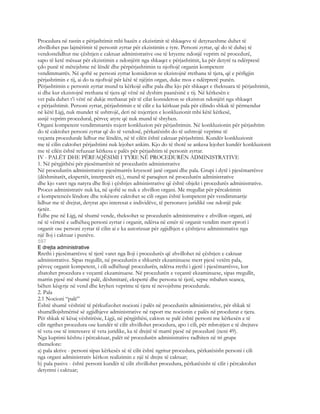Procedura në rastin e përjashtimit mbi bazën e ekzistimit të shkaqeve të detyrueshme duhet të
zhvillohet pas lajmërimit të personit zyrtar për ekzistimin e tyre. Personi zyrtar, që do të duhej të
vendostelidhur me çështjen e caktuar administrative ose të kryente ndonjë veprim në procedurë,
sapo të ketë mësuar për ekzistimin e ndonjërit nga shkaqet e përjashtimit, ka për detyrë ta ndërpresë
çdo punë të mëtejshme në lëndë dhe përpërjashtimin ta njoftojë organin kompetent
vendimmarrës. Në qoftë se personi zyrtar konsideron se ekzistojnë rrethana të tjera, që e përligjin
përjashtimin e tij, ai do ta njoftojë për këtë të njëjtin organ, duke mos e ndërprerë punën.
Përjashtimin e personit zyrtar mund ta kërkojë edhe pala dhe kjo për shkaqet e theksuara të përjashtimit,
si dhe kur ekzistojnë rrethana të tjera që vënë në dyshim paanësinë e tij. Në kërkesën e
vet pala duhet t’i vërë në dukje rrethanat për të cilat konsideron se ekziston ndonjëri nga shkaqet
e përjashtimit. Personi zyrtar, përjashtimin e të cilit e ka kërkuar pala për cilindo shkak të përmendur
në këtë Ligj, nuk mundet të ushtrojë, deri në nxjerrjen e konkluzionit mbi këtë kërkesë,
asnjë veprim procedural, përveç atyre që nuk mund të shtyhen.
Organi kompetent vendimmarrës nxjerr konkluzion për përjashtimin. Në konkluzionin për përjashtim
do të caktohet personi zyrtar që do të vendosë, përkatësisht do të ushtrojë veprime të
veçanta procedurale lidhur me lëndën, në të cilën është caktuar përjashtimi. Kundër konkluzionit
me të cilin caktohet përjashtimi nuk lejohet ankim. Kjo do të thotë se ankesa lejohet kundër konkluzionit
me të cilën është refuzuar kërkesa e palës për përjashtim të personit zyrtar.
IV - PALËT DHE PËRFAQËSIMI I TYRE NË PROCEDURËN ADMINISTRATIVE
1. Në përgjithësi për pjesëmarrësit në procedurën administrative
Në procedurën administrative pjesëmarrës kryesorë janë organi dhe pala. Grupi i dytë i pjesëmarrësve
(dëshmitarët, ekspertët, interpretët etj.), mund të paraqiten në procedurën administrative
dhe kjo varet nga natyra dhe lloji i çështjes administrative që është objekt i procedurës administrative.
Proces administrativ nuk ka, në qoftë se nuk e zhvillon organi. Me rregullat për përcaktimin
e kompetencës lëndore dhe tokësore caktohet se cili organ është kompetent për vendimmarrje
lidhur me të drejtat, detyrat apo interesat e individëve, të personave juridikë ose ndonjë pale
tjetër.
Edhe pse në Ligj, në shumë vende, theksohet se procedurën administrative e zhvillon organi, atë
në të vërtetë e udhëheq personi zyrtar i organit, ndërsa në emër të organit vendim merr eprori i
organit ose personi zyrtar të cilin ai e ka autorizuar për zgjidhjen e çështjeve administrative nga
një lloj i caktuar i punëve.
597
E drejta administrative
Rrethi i pjesëmarrësve të tjerë varet nga lloji i procedurës që zhvillohet në çështjen e caktuar
administrative. Sipas rregullit, në procedurën e shkurtër ekzaminuese merr pjesë vetëm pala,
përveç organit kompetent, i cili udhëheqë procedurën, ndërsa rrethi i gjerë i pjesëmarrësve, kur
zbatohet procedura e veçantë ekzaminuese. Në procedurën e veçantë ekzaminuese, sipas rregullit,
marrin pjesë më shumë palë, dëshmitarë, ekspertë dhe persona të tjerë, sepse mbahen seanca,
bëhen këqyrje në vend dhe kryhen veprime të tjera të nevojshme procedurale.
2. Pala
2.1 Nocioni “palë”
Është shumë vështirë të përkufizohet nocioni i palës në procedurën administrative, për shkak të
shumëllojshmërisë së zgjidhjeve administrative në raport me nocionin e palës në procdurat e tjera.
Për shkak të kësaj vështirësie, Ligji, në përgjithësi, cakton se palë është personi me kërkesën e të
cilit ngrihet procedura ose kundër të cilit zhvillohet procedura, apo i cili, për mbrojtjen e të drejtave
të veta ose të interesave të veta juridike, ka të drejtë të marrë pjesë në procedurë (neni 49).
Nga kuptimi kështu i përcaktuar, palët në procedurën administrative radhiten në tri grupe
themelore:
a) pala aktive - personi sipas kërkesës së të cilit është ngritur procedura, përkatësisht personi i cili
nga organi administrativ kërkon realizimin e një të drejte të caktuar;
b) pala pasive - është personi kundër të cilit zhvillohet procedura, përkatësisht të cilit i përcaktohet
detyrimi i caktuar;
 