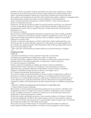 përfshirë në Listën e kontrollit të eksportit, përcaktohen me akt normativ nga Qeveria, e cilado të
themelojë ose do të kërkojë nga një apo më shumë organe publike që të vendosin kritere të cilat
duhet t`i përmbushë paraqitësi i kërkesës për të marrë lejen e eksportit për një mall të tillë. Këto
kritere duhet të jenë transparente (të qarta dhe të domosdoshme për arritjen e qëllimeve të sipërpërmendur)
dhe jodiskriminuese (ndonëse për arritjen e po këtyre qëllimeve) mund të përcaktohet
që leja e eksportit për llojin ose kategorinë e veçantë të mallit do t`i jepet vetëm poseduesit të
licencës së veprimtarisë relevante.
Eksportimi i çdo lloji apo kategorie të mallit nuk mund të kufizohet nga Qeveria, (me përjashtim
të rasteve të parashikuara nga neni 32 i Ligjit, i cili bën fjalë për eksportet e ndaluara) para se të
jenë përmbushur kriteret e lejes së eksportit dhe para së të jetë miratuar dhe zbatuar procedura
për lëshimin e saj.
6.3. Eksportet e ndaluara
Qeveria mund të ndalojë shprehimisht eksportimin e kategorisë apo të llojit të mallit, të përfshirë
në Listën e eksporteve të kontrolluara, në qoftë se qëllimet e parashikuara në nenin 30 (a)- (g) të
Ligjit, mund të arrihen (në mënyrë të arsyeshme) vetëm me ndalimin e eksportit të një malli të
kategorisë ose të llojit të tillë.
Në qoftë se eksportimi i një kategorie ose llojit të mallit është i ndaluar (qoftë parimisht ose në
një shtet apo rajon të caktuar saktësisht) asnjë personi, ndërmarrjeje ose kompanie publike nuk
do t`i lejohet që të eksportojë mallra të tillë. Eksportimi i mallit të tillë nga organi publik mund të
lejohet vetëm nësë eksporti i tillë:
- është i qartë dhe i domosdoshëm për organin publik që ai të kryejë funksionin e tij legjitim
769
E drejta ekonomike
publik; dhe
- nuk bëhet në mbështetje të ndonjë veprimtarie komerciale ose ekonomike.
6.4. Kufizimet për përdorimin ose disponimin e mallrave të eksportuara
Në qoftë se për arritjen e qëllimit të caktuar është qartë e nevojshme, leja e eksportit mund të
përmbajë kushte të cilat kufizojnë përdorimin ose disponimin e mallit të eksportuar.
6.5. Lejet për transporte të shumfishta
Një leje e eksportit (në përputhje me qëllimin që synohet të arrihet me përfshirjen e
mallit përkatës në Listen e eksporteve të kontrolluara) i lejon poseduesit të saj ( lejes) të
eksportojë sasinë e përcaktuar saktësisht të mallit përkatës, në çdo kohë dhe me transporte
(dërgesa) të shumëfishta, brenda një kohe të caktuar, jo më të gjatë se një vi.
6.6. Transportet jokomerciale dhe përjashtimet e tjera
Në rastet kur, realisht, nuk rrezikohet qëllimi që synohet të arrihet me eksportimin e mallrave të
kategorisë ose të llojit të mallit nga Lista e eksporteve të kontrolluara, Qeveria mund të nxjerrë
akt normativ, me të cilin përjashton eksportet e mallrave që i nënshtrohen lejes së eksportit, po qe
se këto eksporte janë të vogla dhe jokomerciale. Çdo akt i tillë normativ do të përcaktojë kriteret
transparente, objektive dhe jodiskriminuese që duhet të plotësohen për t’u kualifikuar një përjashtim
i tillë.
7. MASAT E TJERA QË NDIKOJNË NË MALLRAT E EKSPORTUARA
7.1 Masat kufitare të pronës intelektuale
Masat kufitare të pronës intelektuale përcaktohen nga Qeveria me akt normativ, i cili duhet të jetë
në përputhje me nenin 37 të Ligjit. Ky akt normativ mundëson ndërmarrjen e masave mbrojtëse
në kufi, me qëllim të mbrojtjes së të drejtave të një personi ose të një ndërmarjeje mbi pronën
intelektuale, të shkelura nga eksportimi i mallrave.
Me këtë akt normativ përcaktohet procedura, e cila u mundëson titullarve të të drejtave të tilla që
të realizojnë bashkpunim me MTI-në dhe organet doganore në Kosovë për realizimin e këtyre të
drejtave në kufi. Me këto masa detyruese do t`u jepet mundësia organeve doganore që t`i konfiskojnë
dhe të disponojnë mallrat me të cilat shkilen këto të drejta.
Përveç kësaj, me një akt të tillë normativ do të përcaktohet procedura lidhur me mallrat me
markë tregtare të falsfikuar dhe prodhimet e së drejtës së autorit të plagjietuar si dhe mbrojtja
 